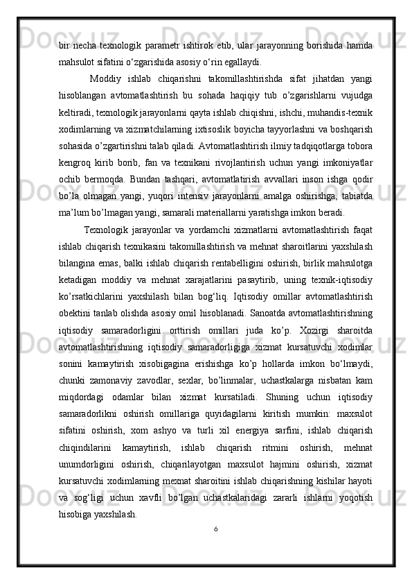 bir   necha   texnologik   parametr   ishtirok   etib,   ular   jarayonning   borishida   hamda
mahsulot sifatini o‘zgarishida asosiy o‘rin egallaydi.
  Moddiy   ishlab   chiqarishni   takomillashtirishda   sifat   jihatdan   yangi
hisoblangan   avtomatlashtirish   bu   sohada   haqiqiy   tub   o’zgarishlarni   vujudga
keltiradi, texnologik jarayonlarni qayta ishlab chiqishni, ishchi, muhandis-texnik
xodimlarning va xizmatchilarning ixtisoslik boyicha tayyorlashni va boshqarish
sohasida o’zgartirishni talab qiladi. Avtomatlashtirish ilmiy tadqiqotlarga tobora
kengroq   kirib   borib,   fan   va   texnikani   rivojlantirish   uchun   yangi   imkoniyatlar
ochib   bermoqda.   Bundan   tashqari,   avtomatlatirish   avvallari   inson   ishga   qodir
bo’la   olmagan   yangi,   yuqori   intensiv   jarayonlarni   amalga   oshirishga,   tabiatda
ma’lum bo’lmagan yangi, samarali materiallarni yaratishga imkon beradi.
Texnologik   jarayonlar   va   yordamchi   xizmatlarni   avtomatlashtirish   faqat
ishlab chiqarish texnikasini takomillashtirish va mehnat sharoitlarini yaxshilash
bilangina emas,  balki ishlab chiqarish rentabelligini  oshirish, birlik mahsulotga
ketadigan   moddiy   va   mehnat   xarajatlarini   pasaytirib,   uning   texnik-iqtisodiy
ko’rsatkichlarini   yaxshilash   bilan   bog‘liq.   Iqtisodiy   omillar   avtomatlashtirish
obektini tanlab olishda asosiy omil hisoblanadi. Sanoatda avtomatlashtirishning
iqtisodiy   samaradorligini   orttirish   omillari   juda   ko’p.   Xozirgi   sharoitda
avtomatlashtirishning   iqtisodiy   samaradorligiga   xizmat   kursatuvchi   xodimlar
sonini   kamaytirish   xisobigagina   erishishga   ko’p   hollarda   imkon   bo‘lmaydi,
chunki   zamonaviy   zavodlar,   sexlar,   bo’linmalar,   uchastkalarga   nisbatan   kam
miqdordagi   odamlar   bilan   xizmat   kursatiladi.   Shuning   uchun   iqtisodiy
samaradorlikni   oshirish   omillariga   quyidagilarni   kiritish   mumkin:   maxsulot
sifatini   oshirish,   xom   ashyo   va   turli   xil   energiya   sarfini,   ishlab   chiqarish
chiqindilarini   kamaytirish,   ishlab   chiqarish   ritmini   oshirish,   mehnat
unumdorligini   oshirish,   chiqarilayotgan   maxsulot   hajmini   oshirish,   xizmat
kursatuvchi xodimlarning mexnat sharoitini ishlab chiqarishning kishilar hayoti
va   sog‘ligi   uchun   xavfli   bo’lgan   uchastkalaridagi   zararli   ishlarni   yoqotish
hisobiga yaxshilash.
6 