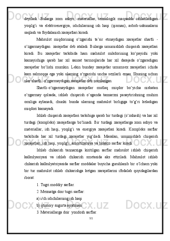 deyiladi.   Bularga   xom   ashyo,   materiallar,   texnologik   maqsadda   ishlatiladigan
yoqilg‘i   va   elektroenergiya,   ishchilarning   ish   haqi   (qisman) ,   asbob-uskunalarni
saq l ash va foydalanish xarajatlari kiradi.
Mahsulot   miqdorining   o‘zgarishi   ta’sir   etmaydigan   xarajatlar   shartli   -
o‘zgarma y digan     xarajatlar   deb   ataladi.   Bularga   umumishlab   chiqarish   xarajatlari
kiradi.   Bu   xarajatlar   tarkibida   ham   mahsulot   mikdorining   ko‘payishi   yoki
kamayishiga   qarab   har   xil   sanoat   tarmoqlarida   har   xil   darajada   o‘zgaradigan
xarajatlar   bo‘lishi   mumkin.   Lekin   bunday   xarajatlar   umumsex   xarajatlari   ichida
kam   salmoqqa   ega   yoki   ularning   o‘zgarishi   uncha   sezilarli   emas.   Shuning   uchun
ular shartli  - o‘zgarmaydigan xarajatlar deb nomlangan.
Shartli - o‘zgarmaydigan   xarajatlar   mutlaq   miqdor   bo‘yicha   nisbatan
o‘zgarmay   qolsada,   ishlab   chiqarish   o‘sganda   tannarxni   pasaytirishning   muhim
omiliga   aylanadi,   chunki   bunda   ularning   mahsulot   birligiga   to‘g‘ri   keladigan
miqdori kamayadi.
Ishlab chiqarish xarajatlari tarkibiga qarab bir turdagi (o‘xshash) va har xil
turdagi   (kompleks)   xarajatlarga   bo‘linadi.   Bir   turdagi   xarajatlarga   xom   ashyo   va
materiallar,   ish   haqi,   yoqilg‘i   va   energiya   xarajatlari   kiradi.   Kompleks   sarflar
tarkibida   har   xil   turdagi   xarajatlar   yig‘iladi .   Masalan,   umumishlab   chiqarish
xarajatlari, ish haqi, yoqilg‘i, amortizatsiya va hokazo sarflar kiradi.
Ishlab   chikarish   tannarxiga   kiritilgan   sarflar   mahsulot   i shl ab   chiqarish
kalkulyasiyasi   va   ishlab   chikarish   smetasida   aks   ettiriladi.   Mahsulot   ishlab
chikarish kalkulyatsiyasida  sarflar  moddalar  buyicha  guruhlanib bir  o‘lcham  yoki
bir   tur   mahsulot   ishlab   chikarishga   ketgan   xarajatlarini   ifodalab   quyidagilardan
iborat:
1. Tugri moddiy sarflar.
2. Mexnatga doir tugri sarflar:
a) i/ch ishchilarning ish haqi
b) ijtimoiy sugurta ajratmasi
3. Materiallarga doir  yondosh sarflar.
51 