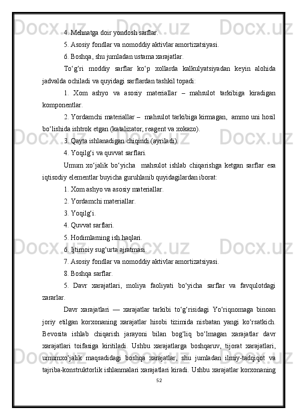 4. Mehnatga doir yondosh sarflar.
5. Asosiy fondlar va nomoddiy aktivlar amortizatsiyasi.
6. Boshqa, shu jumladan ustama xarajatlar.
To‘g‘ri   moddiy   sarflar   ko‘p   xollarda   kalkulyatsiyadan   keyin   alohida
jadvalda ochiladi va quyidagi sarflardan tashkil topadi:
1.   Xom   ashyo   va   asosiy   materiallar   –   mahsulot   tarkibiga   kiradigan
komponentlar.
2. Yordamchi materiallar –  mahsulot tarkibiga kirmagan,  ammo uni hosil
bo‘lishida ishtrok etgan (katalizator, reagent va xokazo).
3. Qayta ishlanadigan chiqindi (ayriladi).
4. Yoqilg‘i va quvvat sarflari.
Umum   xo‘jalik   bo‘yicha     mahsulot   ishlab   chiqarishga   ketgan   sarflar   esa
iqtisodiy elementlar buyicha guruhlanib quyidagilardan iborat:
1. Xom ashyo va asosiy materiallar.
2. Yordamchi materiallar.
3. Yoqilg‘i.
4. Quvvat sarflari.
5. Hodimlarning ish haqlari.
6. Ijtimoiy sug‘urta ajratmasi.
7. Asosiy fondlar va nomoddiy aktivlar amortizatsiyasi.
8. Boshqa sarflar.
5.   Davr   xarajatlari,   moliya   faoliyati   bo‘yicha   sarflar   va   favqulotdagi
zararlar.
Davr   xarajatlari   —   xarajatlar   tarkibi   to‘g‘risidagi   Yo‘riqnomaga   binoan
joriy   etilgan   korxonaning   xarajatlar   hisobi   tizimida   nisbatan   yangi   ko‘rsatkich.
Bevosita   ishlab   chiqarish   jarayoni   bilan   bog‘liq   bo‘lmagan   xarajatlar   davr
xarajatlari   toifasiga   kiritiladi.   Ushbu   xarajatlarga   boshqaruv,   tijorat   xarajatlari,
umumxo‘jalik   maqsadidagi   boshqa   xarajatlar,   shu   jumladan   ilmiy-tadqiqot   va
tajriba-konstruktorlik ishlanmalari xarajatlari kiradi. Ushbu xarajatlar korxonaning
52 