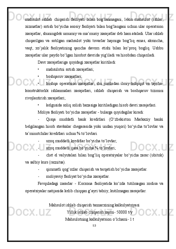 mahsulot   ishlab   chiqarish   faoliyati   bilan   bog‘lanmagani,   lekin   mahsulot   (ishlar,
xizmatlar) sotish bo‘yicha asosiy faoliyati bilan bog‘langani uchun ular operatsion
xarajatlar, shuningdek umumiy va ma’muriy xarajatlar deb ham ataladi. Ular ishlab
chiqarilgan   va   sotilgan   mahsulot   yoki   tovarlar   hajmiga   bog‘liq   emas,   aksincha,
vaqt,   xo‘jalik   faoliyatining   qancha   davom   etishi   bilan   ko‘proq   bogliq.   Ushbu
xarajatlar ular paydo bo‘lgan hisobot davrida yig‘iladi va hisobdan chiqariladi.
Davr xarajatlariga quyidagi xarajatlar kiritiladi:
• mahsulotni sotish xarajatlari;
• boshqaruv xarajatlari;
• boshqa   operatsion   xarajatlar,   shu   jumladan   ilmiy-tadqiqot   va   tajriba-
konstruktorlik   ishlanmalari   xarajatlari,   ishlab   chiqarish   va   boshqaruv   tizimini
rivojlantirish xarajatlari;
• kelgusida soliq solish bazasiga kiritiladigan hisob davri xarajatlari.
Moliya faoliyati bo‘yicha xarajatlar  -  b ularga quyidagilar kiradi:
- Qisqa   muddatli   bank   kreditlari   (O‘zbekiston   Markaziy   banki
belgilangan  hisob  stavkalar  chegarasida   yoki  undan  yuqori)  bo‘yicha  to‘lovlar  va
ta’minotchilar kreditlari uchun % to‘lovlari.
- u zoq muddatli kreditlar bo‘yicha to‘lovlar;
- u zoq muddatli ijara bo‘yicha % to‘lovlari ;
- chet   el   valyutalari   bilan   bog‘liq   operatsiyalar   bo‘yicha   zarar   (ubitok)
va salbiy kurs (raznitsa).
- qi m matli qog‘ozlar chiqarish va tarqatish bo‘yicha xarajatlar.
- m oliyaviy faoliyat bo‘yicha xarajatlar.
Favquladagi   zararlar   -   Korxona   faoliyatida   ko‘zda   tutilmagan   xodisa   va
operatsiyalar natijasida kelib chiqqan g‘ayri tabiiy, kutilmagan xarajatlar.
Mahsulot ishlab chiqarish tannarxining kalkulyatsiyasi
Yillik ishlab chiqarish xajmi- 50000 t/y
Mahsulotning kalkulyatsion o‘lchami-  1 t
53