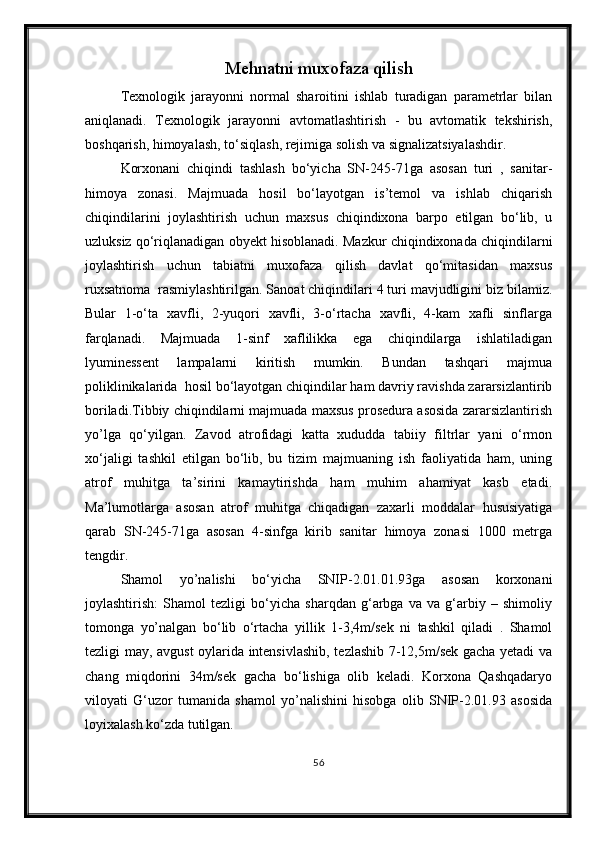 Mehnatni muxofaza qilish
Texnologik   jarayonni   normal   sharoitini   ishlab   turadigan   parametrlar   bilan
aniqlanadi.   Texnologik   jarayonni   avtomatlashtirish   -   bu   avtomatik   tekshirish,
boshqarish, himoyalash, to‘siqlash, rejimiga solish va signalizatsiyalashdir.
Korxonani   chiqindi   tashlash   bo‘yicha   SN-245-71ga   asosan   turi   ,   sanitar-
himoya   zonasi.   Majmuada   hosil   bo‘layotgan   is’temol   va   ishlab   chiqarish
chiqindilarini   joylashtirish   uchun   maxsus   chiqindixona   barpo   etilgan   bo‘lib,   u
uzluksiz qo‘riqlanadigan obyekt hisoblanadi. Mazkur chiqindixonada chiqindilarni
joylashtirish   uchun   tabiatni   muxofaza   qilish   davlat   qo‘mitasidan   maxsus
ruxsatnoma  rasmiylashtirilgan. Sanoat chiqindilari 4 turi mavjudligini biz bilamiz.
Bular   1-o‘ta   xavfli,   2-yuqori   xavfli,   3-o‘rtacha   xavfli,   4-kam   xafli   sinflarga
farqlanadi.   Majmuada   1-sinf   xaflilikka   ega   chiqindilarga   ishlatiladigan
lyuminessent   lampalarni   kiritish   mumkin.   Bundan   tashqari   majmua
poliklinikalarida  hosil bo‘layotgan chiqindilar ham davriy ravishda zararsizlantirib
boriladi.Tibbiy chiqindilarni majmuada maxsus prosedura asosida zararsizlantirish
yo’lga   qo‘yilgan.   Zavod   atrofidagi   katta   xududda   tabiiy   filtrlar   yani   o‘rmon
xo‘jaligi   tashkil   etilgan   bo‘lib,   bu   tizim   majmuaning   ish   faoliyatida   ham,   uning
atrof   muhitga   ta’sirini   kamaytirishda   ham   muhim   ahamiyat   kasb   etadi.
Ma’lumotlarga   asosan   atrof   muhitga   chiqadigan   zaxarli   moddalar   hususiyatiga
qarab   SN-245-71ga   asosan   4-sinfga   kirib   sanitar   himoya   zonasi   1000   metrga
tengdir.
Shamol   yo’nalishi   bo‘yicha   SNIP-2.01.01.93ga   asosan   korxonani
joylashtirish:   Shamol   tezligi   bo‘yicha   sharqdan   g‘arbga   va   va   g‘arbiy   –   shimoliy
tomonga   yo’nalgan   bo‘lib   o‘rtacha   yillik   1-3,4m/sek   ni   tashkil   qiladi   .   Shamol
tezligi may, avgust oylarida intensivlashib, tezlashib 7-12,5m/sek gacha yetadi va
chang   miqdorini   34m/sek   gacha   bo‘lishiga   olib   keladi.   Korxona   Qashqadaryo
viloyati   G‘uzor   tumanida   shamol   yo’nalishini   hisobga   olib   SNIP-2.01.93   asosida
loyixalash ko‘zda tutilgan.
56 