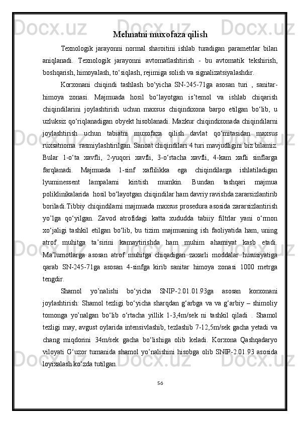 Mehnatni muxofaza qilish
Texnologik   jarayonni   normal   sharoitini   ishlab   turadigan   parametrlar   bilan
aniqlanadi.   Texnologik   jarayonni   avtomatlashtirish   -   bu   avtomatik   tekshirish,
boshqarish, himoyalash, to‘siqlash, rejimiga solish va signalizatsiyalashdir.
Korxonani   chiqindi   tashlash   bo‘yicha   SN-245-71ga   asosan   turi   ,   sanitar-
himoya   zonasi.   Majmuada   hosil   bo‘layotgan   is’temol   va   ishlab   chiqarish
chiqindilarini   joylashtirish   uchun   maxsus   chiqindixona   barpo   etilgan   bo‘lib,   u
uzluksiz qo‘riqlanadigan obyekt hisoblanadi. Mazkur chiqindixonada chiqindilarni
joylashtirish   uchun   tabiatni   muxofaza   qilish   davlat   qo‘mitasidan   maxsus
ruxsatnoma  rasmiylashtirilgan. Sanoat chiqindilari 4 turi mavjudligini biz bilamiz.
Bular   1-o‘ta   xavfli,   2-yuqori   xavfli,   3-o‘rtacha   xavfli,   4-kam   xafli   sinflarga
farqlanadi.   Majmuada   1-sinf   xaflilikka   ega   chiqindilarga   ishlatiladigan
lyuminessent   lampalarni   kiritish   mumkin.   Bundan   tashqari   majmua
poliklinikalarida  hosil bo‘layotgan chiqindilar ham davriy ravishda zararsizlantirib
boriladi.Tibbiy chiqindilarni majmuada maxsus prosedura asosida zararsizlantirish
yo’lga   qo‘yilgan.   Zavod   atrofidagi   katta   xududda   tabiiy   filtrlar   yani   o‘rmon
xo‘jaligi   tashkil   etilgan   bo‘lib,   bu   tizim   majmuaning   ish   faoliyatida   ham,   uning
atrof   muhitga   ta’sirini   kamaytirishda   ham   muhim   ahamiyat   kasb   etadi.
Ma’lumotlarga   asosan   atrof   muhitga   chiqadigan   zaxarli   moddalar   hususiyatiga
qarab   SN-245-71ga   asosan   4-sinfga   kirib   sanitar   himoya   zonasi   1000   metrga
tengdir.
Shamol   yo’nalishi   bo‘yicha   SNIP-2.01.01.93ga   asosan   korxonani
joylashtirish:   Shamol   tezligi   bo‘yicha   sharqdan   g‘arbga   va   va   g‘arbiy   –   shimoliy
tomonga   yo’nalgan   bo‘lib   o‘rtacha   yillik   1-3,4m/sek   ni   tashkil   qiladi   .   Shamol
tezligi may, avgust oylarida intensivlashib, tezlashib 7-12,5m/sek gacha yetadi va
chang   miqdorini   34m/sek   gacha   bo‘lishiga   olib   keladi.   Korxona   Qashqadaryo
viloyati   G‘uzor   tumanida   shamol   yo’nalishini   hisobga   olib   SNIP-2.01.93   asosida
loyixalash ko‘zda tutilgan.
56