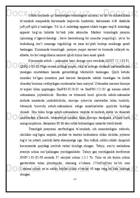 Ushbu loyihada qo‘llanayotgan texnologiya uzluksiz bo‘lib bu uzluksizlikni
ta’minlash   maqsadida   korxonada   saqlovchi   bunkerlar,   kalonnalar   A/B   shaklida
juft-juft qilib o‘rnatilgan. YA’ni A xolatdagi apparat ishlab turgan vaqt B xolatdagi
apparat   turg‘un   holatda   bo‘ladi   yoki   aksincha.   Mazkur   texnologik   jarayon
iqlimning   o‘zgaruvchanligi   ,   havo   haroratining   bir   muncha   yuqorilig‘i,   ya’ni   bu
hududning   cho‘l   zonasiga   tegishliligi   va   yana   ko‘plab   boshqa   omillarga   qarab
tanlangan. Korxonada texnologik   jarayon yuqori xarorat va bosimda ishlaydi va,
albatta, bu ko‘rsatgichlarni nazorat qilish tizimi ham amal qiladi.
Korxonada asbob – uskunalar ham shunga mos ravishda GOST 12.2.03.91,
QMQ-3-05-05-98ga asosan zichligi yuqori, turli ta’sirlarga chidamli materiallardan
yasalgan   mustahkam   hamda   germetikligi   tekshirilib   tanlangan.   Qizib   ketishi
mumkin   bo‘lgan   yuzalarni   past   harorat   darajasida   ushlab   turadigan   va   huddi
shunday bosimni rostlaydigan moslamalar ham mavjud. Uskunalar maxsus himoya
to‘siqlari   bilan   qoplangan   SanPIN-0120-01   va   SanPIN-122-01   ga   asosan   asbob
uskunalarni   joylashtirish:   Shovkin   va   tebranish   hosil   qiluvchi   asbob-uskunalar
alohida   xonalarda   joylashtirilishi,   shovqin   yutuvchi   materiallar   bilan   tusilishi,
tebranish   beruvchi   asbob-uskunalarni   ostiga   amartizatorlar   quyilishi   hisobga
olinadi.   Shu   bilan   birga   asbob-uskunalarni   vaqtida   ta’mirlash   statik   va   dinamik
sinovlardan   o‘tkazish,   labaratoriya   usullari   bilan   shovqin   darajasini   o‘lchab   turib
uning miqdorini, darajasini 80 db dan oshik ketmasligini nazarda tutish kerak.
Texnolgik   jarayonni   xavfsizligini   ta’minlash,   ish   unumdorligini   oshirish,
ishchilar   sog‘ligini   saqlash,   jarohat   va   baxtsiz   hodisalarni   oldini   olishda,   joylarni
tug‘ri va yetarli yoritish katta ahamiyatga ega. Shu tufayli ushbu ishlab chiqarish
korxonasida   quyidagi   yoritish   turlari   hisobga   olingan:   Tabiiy,   sun’iy   aralashma
avariya   uchun   mo‘ljallangan   yoritilganlikdir.   Tabiiy   gaz   yoritilganlik   koefitsenti
SNIP-2-01-05-98   asosida   IV   razryad   uchun   1,5-2   %.   Toza   va   ish   kiyim   uchun
garderoblar   bilan   jihozlanishi,   ularning   o‘lchami   175x65x65sm   bo‘lib   soni
1-smena   uchun   ya’ni   ushbu   loyiha   uchun   o‘rtacha   40   taga   teng   bo‘lishi   hisobga
olingan.
57 