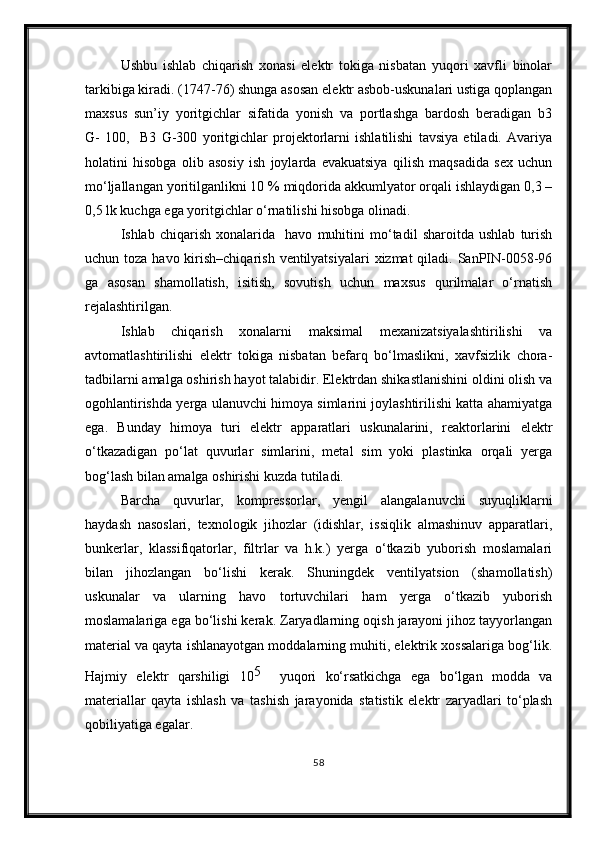 Ushbu   ishlab   chiqarish   xonasi   elektr   tokiga   nisbatan   yuqori   xavfli   binolar
tarkibiga kiradi. (1747-76) shunga asosan elektr asbob-uskunalari ustiga qoplangan
maxsus   sun’iy   yoritgichlar   sifatida   yonish   va   portlashga   bardosh   beradigan   b3
G-   100,     B3   G-300   yoritgichlar   projektorlarni   ishlatilishi   tavsiya   etiladi.   Avariya
holatini   hisobga   olib   asosiy   ish   joylarda   evakuatsiya   qilish   maqsadida   sex   uchun
mo‘ljallangan yoritilganlikni 10 % miqdorida akkumlyator orqali ishlaydigan 0,3 –
0,5 lk kuchga ega yoritgichlar o‘rnatilishi hisobga olinadi.
Ishlab   chiqarish   xonalarida     havo   muhitini   mo‘tadil   sharoitda   ushlab   turish
uchun toza havo kirish–chiqarish  ventilyatsiyalari  xizmat  qiladi. SanPIN-0058-96
ga   asosan   shamollatish,   isitish,   sovutish   uchun   maxsus   qurilmalar   o‘rnatish
rejalashtirilgan.
Ishlab   chiqarish   xonalarni   maksimal   mexanizatsiyalashtirilishi   va
avtomatlashtirilishi   elektr   tokiga   nisbatan   befarq   bo‘lmaslikni,   xavfsizlik   chora-
tadbilarni amalga oshirish hayot talabidir. Elektrdan shikastlanishini oldini olish va
ogohlantirishda yerga ulanuvchi himoya simlarini joylashtirilishi katta ahamiyatga
ega.   Bunday   himoya   turi   elektr   apparatlari   uskunalarini,   reaktorlarini   elektr
o‘tkazadigan   po‘lat   quvurlar   simlarini,   metal   sim   yoki   plastinka   orqali   yerga
bog‘lash bilan amalga oshirishi kuzda tutiladi.
Barcha   quvurlar,   kompressorlar,   yengil   alangalanuvchi   suyuqliklarni
haydash   nasoslari,   texnologik   jihozlar   (idishlar,   issiqlik   almashinuv   apparatlari,
bunkerlar,   klassifiqatorlar,   filtrlar   va   h.k.)   yerga   o‘tkazib   yuborish   moslamalari
bilan   jihozlangan   bo‘lishi   kerak.   Shuningdek   ventilyatsion   (shamollatish)
uskunalar   va   ularning   havo   tortuvchilari   ham   yerga   o‘tkazib   yuborish
moslamalariga ega bo‘lishi kerak. Zaryadlarning oqish jarayoni jihoz tayyorlangan
material va qayta ishlanayotgan moddalarning muhiti, elektrik xossalariga bog‘lik.
Hajmiy   elektr   qarshiligi   10 5    
yuqori   ko‘rsatkichga   ega   bo‘lgan   modda   va
materiallar   qayta   ishlash   va   tashish   jarayonida   statistik   elektr   zaryadlari   to‘plash
qobiliyatiga egalar.
58 