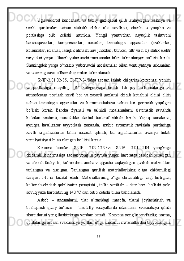 Uglevodorod   kondensati   va   tabiiy   gaz   qabul   qilib   ishlaydigan   reaksiya   va
resikl   qurilmalari   uchun   statistik   elektr   o‘ta   xavflidir,   chunki   u   yong‘in   va
portlashga   olib   kelishi   mumkin.   Yengil   yonuvchan   suyuqlik   tashuvchi
barchaquvurlar,   kompressorlar,   nasoslar,   texnologik   apparatlar   (reaktorlar,
kolonnalar, idishlar, issiqlik almashinuv jihozlari, bunker, filtr va h.z.) statik elektr
zaryadini yerga o‘tkazib yuboruvchi moslamalar bilan ta’minlangan bo‘lishi kerak.
Shuningdek   yerga   o‘tkazib   yuboruvchi   moslamalar   bilan   ventilyatsiya   uskunalari
va ularning xavo o‘tkazish qismlari ta’minlanadi.
SNIP-2.01.02-85,   ONTP-24/86ga   asosan   ishlab   chiqarish   korxonasi   yonish
va   portlashga   moyilligi   ,,B”   kotegoriyaga   kiradi.   Ish   joy   bo‘linmalariga   va
atmosferaga   portlash   xavfi   bor   va   zaxarli   gazlarni   chiqib   ketishini   oldini   olish
uchun   texnologik   apparatlar   va   kommunikatsiya   uskunalari   germetik   yopilgan
bo‘lishi   kerak.   Barcha   flyansli   va   salnikli   moslamalarni   sistematik   ravishda
ko‘zdan   kechirib,   nosozliklar   darhol   bartaraf   etilishi   kerak.   Yopiq   xonalarda,
ayniqsa   katalizator   tayyorlash   xonasida,   muhit   avtomatik   ravishda   portlashga
xavfli   signalizatorlar   bilan   nazorat   qilinib,   bu   signalizatorlar   avariya   holati
ventilyatsiyasi bilan ulangan bo‘lishi kerak.
Korxona   binolari   SNIP   -2.09.12-98va   SNIP   -2.01.02.04   yong‘inga
chidamlilik normasiga asosan yong‘in paytida yuqori haroratga bardosh beradigan
va o‘z ish faoliyati , ko‘rinishini ancha vaqtgacha saqlaydigan qurilish materiallari
tanlangan   va   qurilgan.   Tanlangan   qurilish   materiallarining   o‘tga   chidamliligi
darajasi   I-II   ni   tashkil   etadi.   Materiallarning   o‘tga   chidamliligi   vaqt   birligida,
ko‘tarish-chidash qobiliyatini pasayishi  , to‘liq yorilishi  – darz hosil bo‘lishi  yoki
sovuq yuza haroratining 140 ˚C dan ortib ketishi bilan baholanadi.
Asbob   –   uskunalarni,   ular   o‘rtasidagi   masofa,   ularni   joylashtirish   va
boshqarish   qulay   bo‘lishi   –   tasodifiy   vaziyatlarda   odamlarni   evakuatsiya   qilish
sharoitlarini yengillashtirishga yordam beradi.  Korxona yong‘in xavfsizligi norma,
qoidalariga asosan evakuatsiya yo‘llari o‘tga chidamli materiallardan tayyorlangan,
59