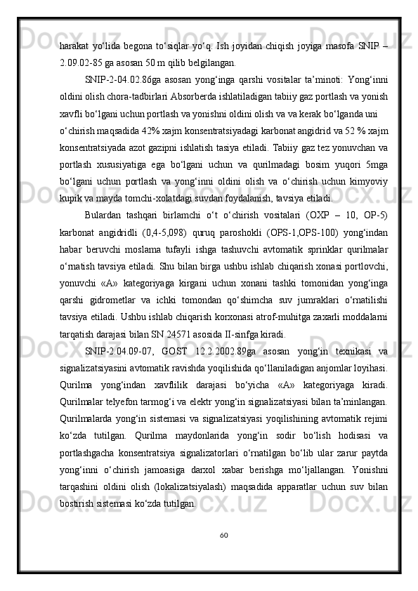 harakat   yo‘lida   begona   to‘siqlar   yo‘q.   Ish   joyidan   chiqish   joyiga   masofa   SNIP   –
2.09.02-85 ga asosan 50 m qilib belgilangan.
SNIP-2-04.02.86ga   asosan   yong‘inga   qarshi   vositalar   ta’minoti:   Yong‘inni
oldini olish chora-tadbirlari Absorberda ishlatiladigan tabiiy gaz portlash va yonish
xavfli bo‘lgani uchun portlash va yonishni oldini olish va va kerak bo‘lganda uni 
o‘chirish maqsadida 42% xajm konsentratsiyadagi karbonat angidrid va 52 % xajm
konsentratsiyada azot gazipni ishlatish tasiya etiladi. Tabiiy gaz tez yonuvchan va
portlash   xususiyatiga   ega   bo‘lgani   uchun   va   qurilmadagi   bosim   yuqori   5mga
bo‘lgani   uchun   portlash   va   yong‘inni   oldini   olish   va   o‘chirish   uchun   kimyoviy
kupik va mayda tomchi-xolatdagi suvdan foydalanish, tavsiya etiladi.
Bulardan   tashqari   birlamchi   o‘t   o‘chirish   vositalari   (OXP   –   10,   OP-5)
karbonat   angidridli   (0,4-5,098)   quruq   paroshokli   (OPS-1,OPS-100)   yong‘indan
habar   beruvchi   moslama   tufayli   ishga   tashuvchi   avtomatik   sprinklar   qurilmalar
o‘rnatish tavsiya etiladi. Shu bilan birga ushbu ishlab chiqarish xonasi portlovchi,
yonuvchi   «A»   kategoriyaga   kirgani   uchun   xonani   tashki   tomonidan   yong‘inga
qarshi   gidrometlar   va   ichki   tomondan   qo‘shimcha   suv   jumraklari   o‘rnatilishi
tavsiya etiladi. Ushbu ishlab chiqarish korxonasi atrof-muhitga zaxarli moddalarni
tarqatish darajasi bilan SN 24571 asosida II-sinfga kiradi.
SNIP-2.04.09-07,   GOST   12.2.2002.89ga   asosan   yong‘in   texnikasi   va
signalizatsiyasini avtomatik ravishda yoqilishida qo‘llaniladigan anjomlar loyihasi.
Qurilma   yong‘indan   xavflilik   darajasi   bo‘yicha   «A»   kategoriyaga   kiradi.
Qurilmalar telyefon tarmog‘i va elektr yong‘in signalizatsiyasi bilan ta’minlangan.
Qurilmalarda   yong‘in   sistemasi   va   signalizatsiyasi   yoqilishining   avtomatik   rejimi
ko‘zda   tutilgan.   Qurilma   maydonlarida   yong‘in   sodir   bo‘lish   hodisasi   va
portlashgacha   konsentratsiya   signalizatorlari   o‘rnatilgan   bo‘lib   ular   zarur   paytda
yong‘inni   o‘chirish   jamoasiga   darxol   xabar   berishga   mo‘ljallangan.   Yonishni
tarqashini   oldini   olish   (lokalizatsiyalash)   maqsadida   apparatlar   uchun   suv   bilan
bostirish sistemasi ko‘zda tutilgan.
60