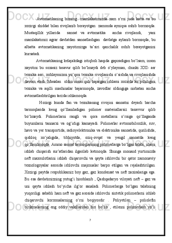   Avtomatikaning   bizning     mamlakatimizda   xam   o‘rni   juda   katta   va   bu
xozirgi  shiddat  bilan rivojlanib borayotgan   zamonda  ayniqsa oshib  bormoqda.
Mustaqillik   yillarida     sanoat   va   avtomatika     ancha   rivojlandi,     yani
mamlakatimiz   agrar   davlatdan   sanoatlashgan     davlatga   aylanib   bormoqda,   bu
albatta   avtomatikaning   xayotimizga   ta’siri   qanchalik   oshib   borayotganini
kursatadi.
  Avtomatikaning kelajakdagi  istiqboli  haqida  gapiradigan bo‘lsam,  inson
xayotini   bu   soxasiz   tasavur   qilib   bo‘lmaydi   deb   o‘ylayman,   chunki   XXI-   asr
texnika asri, xohlaymizmi yo‘qmi texnika rivojlanishi o‘sishda va rivojlanishda
davom   etadi.   Masalan     oldin   inson   quli   bajargan   ishlarni   xozirda   ko‘pchiligini
texnika   va   aqilli   mashinalar   bajarmoqda,   zavodlar   oldingiga   nisbatan   ancha
avtomatlashtirilgan tarzda ishlamoqda. 
    Hozirgi   kunda   fan   va   texnikaning   rivojini   sanoatni   deyarli   barcha
tarmoqlarida   keng   qo‘llaniladigan   polimer   materiallarsiz   tasavvur   qilib
bo‘lmaydi.   Polimerlarni   rangli   va   qora   metallarni   o‘rniga   qo‘llaganda
buyumlarni   tannarxi   va   og‘irligi   kamayadi.   Polimerlar   avtomobilsozlik,   suv,
havo va yer transportida, radioyelektronika va elektronika sanoatida, qurilishda,
qishloq   xo‘jaligida,   tibbiyotda,   oziq-ovqat   va   yengil   sanoatda   keng
qo‘llanilmoqda. Ammo sanoat tarmoqlarining polimerlarga bo‘lgan talabi, ularni
ishlab   chiqarish   sur’atlaridan   ilgarilab   ketmoqda.   Shunga   monand   yurtimizda
neft   maxsulotlarini   ishlab   chiqaruvchi   va   qayta   ishlovchi   bir   qator   zamonaviy
texnologoyalar   asosida   ishlovchi   majmualar   barpo   etilgan   va   rejalashtirilgan.
Xozirgi  paytda   respublikamiz   boy  gaz,  gaz   kondensat  va   neft  zaxiralariga  ega.
Bu  esa  davlatimizning  yutug‘i  hisoblanib   ,  Qashqadaryo   viloyati  neft  –  gaz  va
uni   qayta   ishlash   bo‘yicha   ilg‘or   sanaladi.   Polimerlarga   bo‘lgan   talabning
yuqoriligi sababli ham neft va gaz asosida ishlovchi sintetik polimerlarni ishlab
chiqaruvchi   korxonalarning   o‘rni   beqiyosdir   .   Poliyetilen   –   poliolefin
birikmalarning   eng   oddiy   vakillaridan   biri   bo‘lib   ,   etilenni   polimerlash   yo‘li
7 