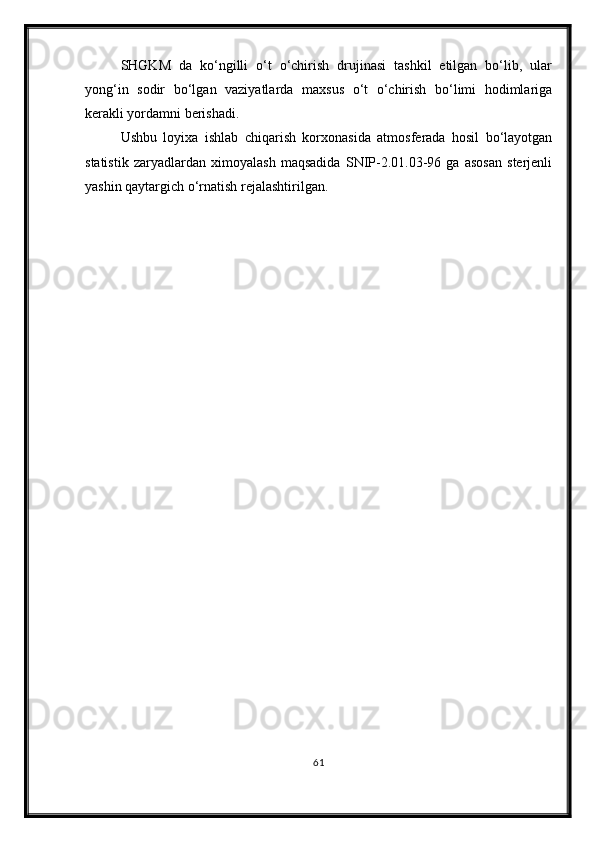 SHGKM   da   ko‘ngilli   o‘t   o‘chirish   drujinasi   tashkil   etilgan   bo‘lib,   ular
yong‘in   sodir   bo‘lgan   vaziyatlarda   maxsus   o‘t   o‘chirish   bo‘limi   hodimlariga
kerakli yordamni berishadi.
Ushbu   loyixa   ishlab   chiqarish   korxonasida   atmosferada   hosil   bo‘layotgan
statistik   zaryadlardan   ximoyalash   maqsadida   SNIP-2.01.03-96   ga   asosan   sterjenli
yashin qaytargich o‘rnatish rejalashtirilgan.
                                      
61