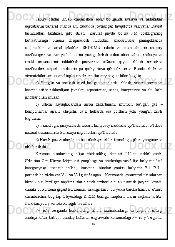 Tabiiy   ofatlar   ishlab   chiqarishda   sodir   bo‘lganda   avariya   va   halokatlar
oqibatlarini  bartaraf  etishda  shu  xududda joylashgan favqulotda vaziyatlar  Davlat
tashkilotlari   tuzilmasi   jalb   etiladi.   Zarurat   paydo   bo‘lsa   FM   boshlig‘ining
ko‘rsatmasiga   binoan   chegaradosh   hududlar,   shaxarchalar   panagohlarida
saqlanadilar   va   amal   qiladilar.   SHGKMda   ishchi   va   xizmatchilarni   shaxsiy
xavfsizligini   va   avariya   holatlarini   yuzaga   kelish   oldini   olish   uchun,   reaksiya   va
resikl   uskunalarini   ishlatilish   jarayonida   «Gazni   qayta   ishlash   sanoatida
xavfsizlikni   saqlash   qoidalari»   ga   qat’iy   rioya   qilinishi   zarur.   Bunda   ishchi   va
xizmatchilar uchun xavf tug‘diruvchi omillar quyidagilar bilan bog‘liq:
a)   Yong‘in   va   portlash   xavfi   bo‘lgan   xonalarda   ishlash;   yuqori   bosim   va
harorat   ostida   ishlaydigan   jixozlar,   separatorlar,   nasos,   kompressor   va   shu   kabi
jihozlar bilan ishlash. 
b)   Ishchi   suyuqliklaridan   inson   zaxarlanishi   mumkin   bo‘lgan   gaz   –
komponentlar   ajralib   chiqishi,   ba’zi   hollarda   esa   portlash   yoki   yong‘in   xavfi
tug‘ilishi.
c) Texnologik jarayonlarda zaxarli kimyoviy moddalar qo‘llanilishi, o‘lchov
nazorat uskunalarida korroziya ingibitorlari qo‘llanilishi. 
d) Havfli gaz vaolov bilan bajariladigan ishlar texnologik jihoz yonginasida
olib borilishi.
Korxona   binolarining   o‘tga   chidamliligi   darajasi   I-II   ni   tashkil   etadi.
SHo‘rtan   Gaz   Kimyo   Majmuasi   yong‘inga   va   portlashga   xavfliligi   bo‘yicha   "A"
kategoriyaga     mansub   bo‘lib,     korxona     binolari   yonishi   bo‘yicha   P-1,   P-3   ,
portlash bo‘yicha esa V-1 va V-1g sinflangan .  Korxonada kommunal tizimlardan
biror   -   biri   buzilgan   taqdirda   shu   qismda   tezkorlik   bilan   tuzatish   jaryoni   ketadi,
chunki bu korxona gigant korxonalar sirasiga kirib, bu yerda barcha tizimlar o‘zaro
chambarchas   bog‘liq.   Obyektdagi   KTZM   borligi,   miqdori,   ularni   saqlash   tartibi,
fizik-kimyoviy va toksikologik tavsiflari.
FV   ro‘y   berganda   korxonadagi   ishchi   xizmatchilarga   va   yaqin   atrofdagi
aholiga xabar tartibi : bunday hollarda eng avvalo korxonadagi FV ro‘y berganda
63