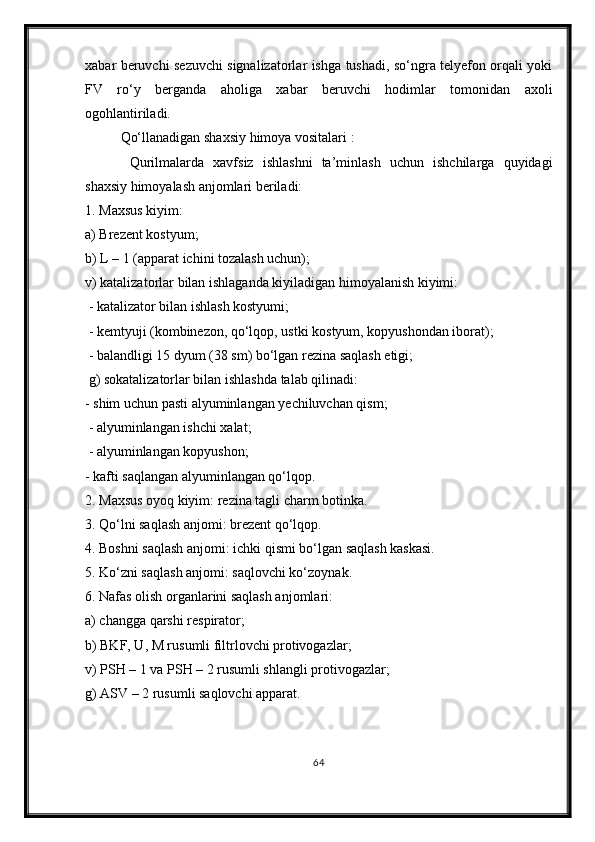 xabar beruvchi sezuvchi signalizatorlar ishga tushadi, so‘ngra telyefon orqali yoki
FV   ro‘y   berganda   aholiga   xabar   beruvchi   hodimlar   tomonidan   axoli
ogohlantiriladi.
Qo‘llanadigan shaxsiy himoya vositalari :
  Qurilmalarda   xavfsiz   ishlashni   ta’minlash   uchun   ishchilarga   quyidagi
shaxsiy himoyalash anjomlari beriladi: 
1. Maxsus kiyim: 
a) Brezent kostyum;
b) L – 1 (apparat ichini tozalash uchun); 
v) katalizatorlar bilan ishlaganda kiyiladigan himoyalanish kiyimi:
 - katalizator bilan ishlash kostyumi;
 - kemtyuji (kombinezon, qo‘lqop, ustki kostyum, kopyushondan iborat);
 - balandligi 15 dyum (38 sm) bo‘lgan rezina saqlash etigi;
 g) sokatalizatorlar bilan ishlashda talab qilinadi:
- shim uchun pasti alyuminlangan yechiluvchan qism;
 - alyuminlangan ishchi xalat;
 - alyuminlangan kopyushon; 
- kafti saqlangan alyuminlangan qo‘lqop.
2. Maxsus oyoq kiyim: rezina tagli charm botinka. 
3. Qo‘lni saqlash anjomi: brezent qo‘lqop. 
4. Boshni saqlash anjomi: ichki qismi bo‘lgan saqlash kaskasi. 
5. Ko‘zni saqlash anjomi: saqlovchi ko‘zoynak. 
6. Nafas olish organlarini saqlash anjomlari: 
a) changga qarshi respirator; 
b) BKF, U, M rusumli filtrlovchi protivogazlar;
v) PSH – 1 va PSH – 2 rusumli shlangli protivogazlar; 
g) ASV – 2 rusumli saqlovchi apparat.
64