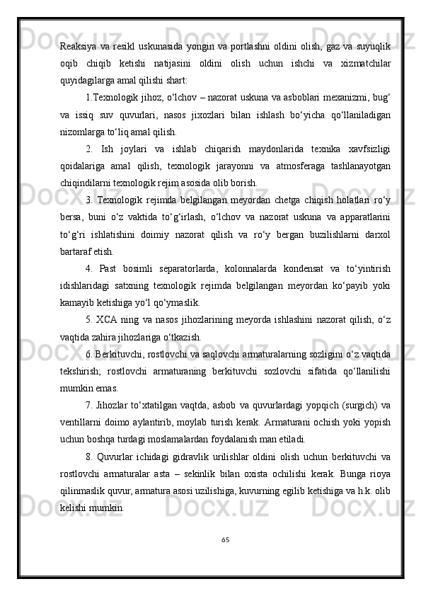 Reaksiya   va   resikl   uskunasida   yongin   va   portlashni   oldini   olish,   gaz   va   suyuqlik
oqib   chiqib   ketishi   natijasini   oldini   olish   uchun   ishchi   va   xizmatchilar
quyidagilarga amal qilishi shart: 
1.Texnologik jihoz, o‘lchov – nazorat uskuna va asboblari mexanizmi, bug‘
va   issiq   suv   quvurlari,   nasos   jixozlari   bilan   ishlash   bo‘yicha   qo‘llaniladigan
nizomlarga to‘liq amal qilish. 
2.   Ish   joylari   va   ishlab   chiqarish   maydonlarida   texnika   xavfsizligi
qoidalariga   amal   qilish,   texnologik   jarayonni   va   atmosferaga   tashlanayotgan
chiqindilarni texnologik rejim asosida olib borish.
3.   Texnologik   rejimda   belgilangan   meyordan   chetga   chiqish   holatlari   ro‘y
bersa,   buni   o‘z   vaktida   to‘g‘irlash,   o‘lchov   va   nazorat   uskuna   va   apparatlarini
to‘g‘ri   ishlatishini   doimiy   nazorat   qilish   va   ro‘y   bergan   buzilishlarni   darxol
bartaraf etish.
4.   Past   bosimli   separatorlarda,   kolonnalarda   kondensat   va   to‘yintirish
idishlaridagi   satxning   texnologik   rejimda   belgilangan   meyordan   ko‘payib   yoki
kamayib ketishiga yo‘l qo‘ymaslik. 
5.   XCA   ning   va   nasos   jihozlarining   meyorda   ishlashini   nazorat   qilish,   o‘z
vaqtida zahira jihozlariga o‘tkazish. 
6. Berkituvchi, rostlovchi va saqlovchi armaturalarning sozligini o‘z vaqtida
tekshirish;   rostlovchi   armaturaning   berkituvchi   sozlovchi   sifatida   qo‘llanilishi
mumkin emas. 
7.   Jihozlar   to‘xtatilgan   vaqtda,   asbob   va   quvurlardagi   yopqich   (surgich)   va
ventillarni   doimo  aylantirib,  moylab   turish   kerak.   Armaturani   ochish   yoki   yopish
uchun boshqa turdagi moslamalardan foydalanish man etiladi.
8.   Quvurlar   ichidagi   gidravlik   urilishlar   oldini   olish   uchun   berkituvchi   va
rostlovchi   armaturalar   asta   –   sekinlik   bilan   oxista   ochilishi   kerak.   Bunga   rioya
qilinmaslik quvur, armatura asosi uzilishiga, kuvurning egilib ketishiga va h.k. olib
kelishi mumkin. 
65 