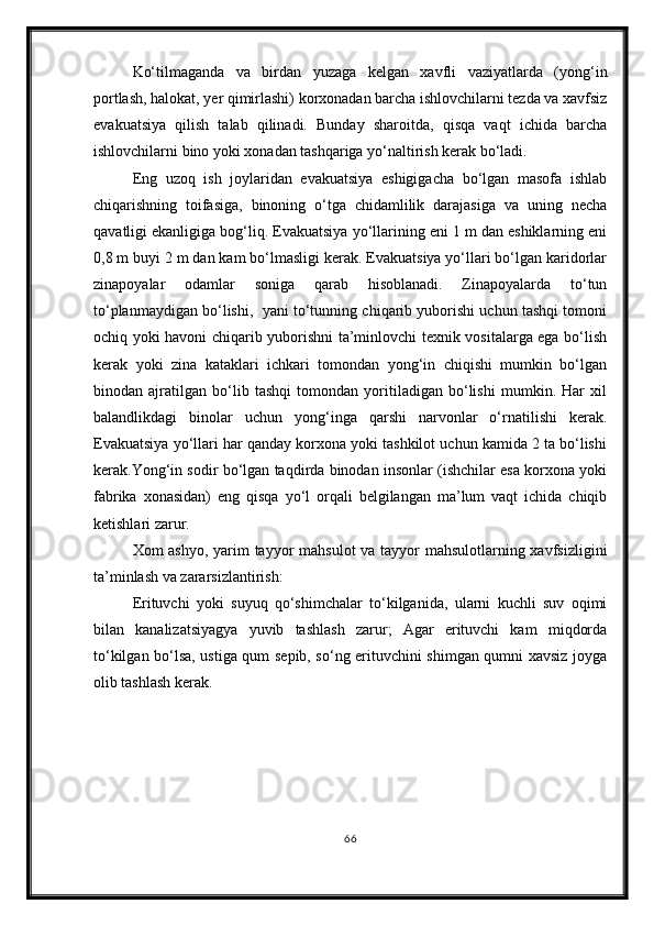 Ko‘tilmaganda   va   birdan   yuzaga   kelgan   xavfli   vaziyatlarda   (yong‘in
portlash, halokat, yer qimirlashi) korxonadan barcha ishlovchilarni tezda va xavfsiz
evakuatsiya   qilish   talab   qilinadi.   Bunday   sharoitda,   qisqa   vaqt   ichida   barcha
ishlovchilarni bino yoki xonadan tashqariga yo‘naltirish kerak bo‘ladi.
Eng   uzoq   ish   joylaridan   evakuatsiya   eshigigacha   bo‘lgan   masofa   ishlab
chiqarishning   toifasiga,   binoning   o‘tga   chidamlilik   darajasiga   va   uning   necha
qavatligi ekanligiga bog‘liq. Evakuatsiya yo‘llarining eni 1 m dan eshiklarning eni
0,8 m buyi 2 m dan kam bo‘lmasligi kerak. Evakuatsiya yo‘llari bo‘lgan karidorlar
zinapoyalar   odamlar   soniga   qarab   hisoblanadi.   Zinapoyalarda   to‘tun
to‘planmaydigan bo‘lishi,  yani to‘tunning chiqarib yuborishi uchun tashqi tomoni
ochiq yoki havoni chiqarib yuborishni ta’minlovchi texnik vositalarga ega bo‘lish
kerak   yoki   zina   kataklari   ichkari   tomondan   yong‘in   chiqishi   mumkin   bo‘lgan
binodan   ajratilgan   bo‘lib   tashqi   tomondan   yoritiladigan   bo‘lishi   mumkin.   Har   xil
balandlikdagi   binolar   uchun   yong‘inga   qarshi   narvonlar   o‘rnatilishi   kerak.
Evakuatsiya yo‘llari har qanday korxona yoki tashkilot uchun kamida 2 ta bo‘lishi
kerak.Yong‘in sodir bo‘lgan taqdirda binodan insonlar (ishchilar esa korxona yoki
fabrika   xonasidan)   eng   qisqa   yo‘l   orqali   belgilangan   ma’lum   vaqt   ichida   chiqib
ketishlari zarur.
Xom ashyo, yarim  tayyor mahsulot  va tayyor mahsulotlarning xavfsizligini
ta’minlash va zararsizlantirish: 
Erituvchi   yoki   suyuq   qo‘shimchalar   to‘kilganida,   ularni   kuchli   suv   oqimi
bilan   kanalizatsiyagya   yuvib   tashlash   zarur;   Agar   erituvchi   kam   miqdorda
to‘kilgan bo‘lsa, ustiga qum sepib, so‘ng erituvchini shimgan qumni xavsiz joyga
olib tashlash kerak.
66