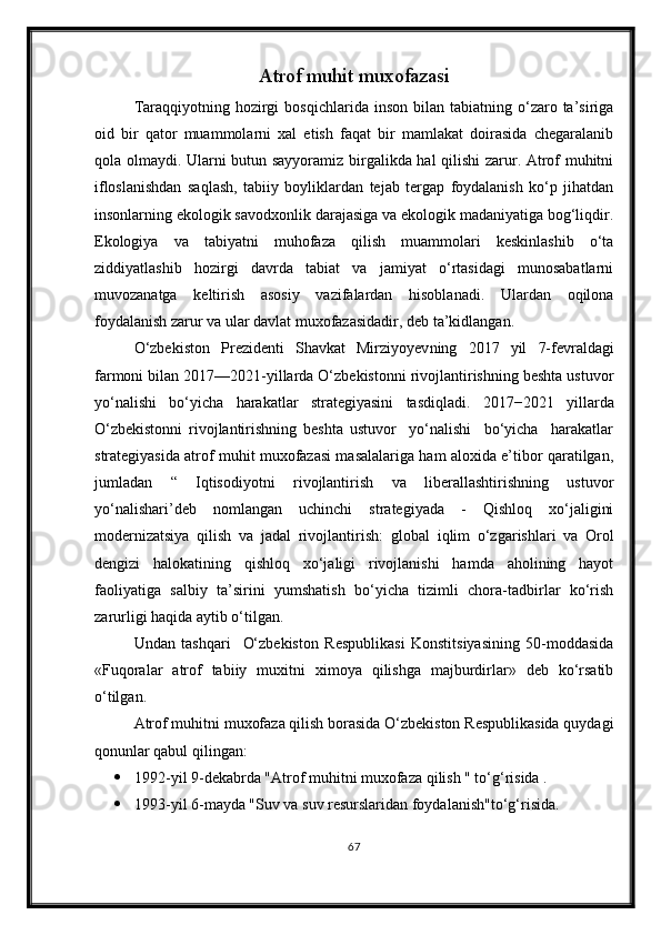 Atrof muhit muxofazasi
Taraqqiyotning  hozirgi   bosqichlarida  inson  bilan  tabiatning  o‘zaro  ta’siriga
oid   bir   qator   muammolarni   xal   etish   faqat   bir   mamlakat   doirasida   chegaralanib
qola olmaydi. Ularni butun sayyoramiz birgalikda hal  qilishi  zarur. Atrof muhitni
ifloslanishdan   saqlash,   tabiiy   boyliklardan   tejab   tergap   foydalanish   ko‘p   jihatdan
insonlarning ekologik savodxonlik darajasiga va ekologik madaniyatiga bog‘liqdir.
Ekologiya   va   tabiyatni   muhofaza   qilish   muammolari   keskinlashib   o‘ta
ziddiyatlashib   hozirgi   davrda   tabiat   va   jamiyat   o‘rtasidagi   munosabatlarni
muvozanatga   keltirish   asosiy   vazifalardan   hisoblanadi.   Ulardan   oqilona
foydalanish zarur va ular davlat muxofazasidadir, deb ta’kidlangan.
O‘zbekiston   Prezidenti   Shavkat   Mirziyoyev ning   2017   yil   7-fevrald agi
farmoni bilan 2017—2021-yillarda O‘zbekistonni rivojlantirishning beshta ustuvor
yo‘nalishi   bo‘yicha   h arakatlar   strategiyasini   tasdiqladi.   2017−2021   yillarda
O‘zbekistonni   rivojlantirishning   beshta   ustuvor     yo‘nalishi     bo‘yicha     harakatlar
strategiyasida atrof muhit muxofazasi masalalariga ham aloxida e’tibor qaratilgan,
jumladan   “   Iqtisodiyotni   rivojlantirish   va   liberallashtirishning   ustuvor
yo‘nalishari’deb   nomlangan   uchinchi   strategiyada   -   Qishloq   xo‘jaligini
modernizatsiya   qilish   va   jadal   rivojlantirish:   global   iqlim   o‘zgarishlari   va   Orol
dengizi   halokatining   qishloq   xo‘jaligi   rivojlanishi   hamda   aholining   hayot
faoliyatiga   salbiy   ta’sirini   yumshatish   bo‘yicha   tizimli   chora-tadbirlar   ko‘rish
zarurligi haqida aytib o‘tilgan.
Undan   tashqari     O‘zbekiston   Respublikasi   Konstitsiyasining   50-moddasida
«Fuqoralar   atrof   tabiiy   muxitni   ximoya   qilishga   majburdirlar»   deb   ko‘rsatib
o‘tilgan.
Atrof muhitni muxofaza qilish borasida O‘zbekiston Respublikasida quydagi
qonunlar qabul qilingan:
 1992-yil 9-dekabrda "Atrof muhitni muxofaza qilish " to‘g‘risida .
 1993-yil 6-mayda "Suv va suv resurslaridan foydalanish"to‘g‘risida.
67 