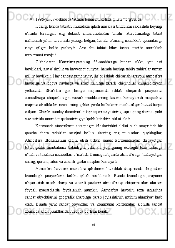  1996-yil 27-dekabrda "Atmasferani muxofaza qilish "to‘g‘risida.
Hozirgi kunda tabiatni muxofaza qilish masalasi tinchlikni saklashda keyingi
o‘rinda   turadigan   eng   dolzarb   muammolardan   biridir.   Atrofimizdagi   tabiat
millionlab yillar davomida yuzaga kelgan, hamda o‘zining murakkab qonunlariga
rioya   qilgan   holda   yashaydi.   Ana   shu   tabiat   bilan   inson   orasida   murakkab
muvozanat mavjud.
O‘zbekiston   Konstitusiyasining   55-moddasiga   binoan   «Yer,   yer   osti
boyliklari, suv o‘simlik va hayvonot dunyosi hamda boshqa tabiiy zahiralar umum
milliy boylikdir. Har qanday zamonaviy, ilg‘or ishlab chiqarish jarayoni atmosfera
havosiga   va   oqova   suvlarga   va   atrof   muhitga   zararli   chiqindilar   chiqarib   ziyon
yetkazadi.   SHo‘rtan   gaz   kimyo   majmuasida   ishlab   chiqarish   jarayonida
atmosferaga   chiqariladigan   zaxarli   moddalarning   tasirini   kamaytirish   maqsadida
majmua atrofida bir necha ming gektar yerda ko‘kalamzorlashtirilgan hudud barpo
etilgan. Chunki bunday daraxtzorlar tuproq erroziyasining tuproqning shamol yoki
suv tasirida unumdor qatlamining yo’qolib ketishini oldini oladi.
Korxonada atmosferani antropogen ifloslanishini  oldini olish maqsadida bir
qancha   chora   tadbirlar   mavjud   bo‘lib   ularning   eng   muhimlari   quyidagilar;
Atmosfera   ifloslanishini   oldini   olish   uchun   sanoat   korxonalaridan   chiqayotgan
tutun   gazlar   manbalarini   balanligini   oshirish,   yoqilgining   ekologik   toza   turlariga
o‘tish va tozalash inshootlari o‘rnatish. Buning natijasida atmosferaga  tushayotgan
chang, qurum, tutun va zaxarli gazlar miqdori kamayadi.
Atmosfera   havosini   muxofaza   qilishninii   bu   ishlab   chiqarishda   chiqindisiz
texnologik   jarayonlarni   tashkil   qilish   hisoblanadi.   Bunda   texnologik   jarayonni
o‘zgartirish   orqali   chang   va   zaxarli   gazlarni   atmosferaga   chiqarmasdan   ulardan
foydali   maqsadlarda   foydalanish   mumkin.   Atmosfera   havosini   toza   saqlashda
sanoat   obyektlarini   geografik   sharoitga   qarab   joylashtirish   muhim   ahamiyat   kasb
etadi.   Bunda   yirik   sanoat   obyektlari   va   kommunal   korxonalari   alohida   sanoat
zonasida aholi punktlaridan uzoqda bo‘lishi kerak.
68 