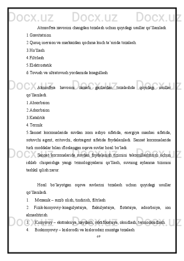 Atmosfera xavosini changdan tozalash uchun quyidagi usullar qo‘llaniladi.
1.Gravitatsion
2.Quruq inersion va markazdan qochma kuch ta’sirida tozalash. 
3.Ho‘llash
4.Filtrlash
5.Elektrostatik
6.Tovush va ultratovush yordamida koagullash
Atmosfera   havosini   zaxarli   gazlardan   tozalashda   quyidagi   usullar
qo‘llaniladi.
1.Absorbsion
2.Adsorbsion
3.Katalitik
4.Termik
5.Sanoat   korxonalarida   suvdan   xom   ashyo   sifatida,   energiya   manbai   sifatida,
sotuvchi   agent,   erituvchi,   ekstragent   sifatida   foydalaniladi.   Sanoat   korxonalarida
turli moddalar bilan ifloslangan oqava suvlar hosil bo‘ladi.
Sanoat   korxonalarida   suvdan   foydalanish   tizimini   takomillashtirish   uchun
ishlab   chiqarishga   yangi   texnologiyalarni   qo‘llash,   suvning   aylanma   tizimini
tashkil qilish zarur. 
Hosil   bo‘layotgan   oqova   suvlarini   tozalash   uchun   quyidagi   usullar
qo‘llaniladi.
1.     Mexanik – suzib olish, tindirish, filtrlash 
2.   Fizik-kimyoviy-koagulyatsiya,   flakulyatsiya,   flotatsiya,   adsorbsiya,   ion
almashtirish. 
3.     Kimyoviy – ekstraksiya, xaydash, rektifikatsiya, oksidlash, termooksidlash. 
4.     Biokimyoviy – kislorodli va kislorodsiz muxitga tozalash 
69 