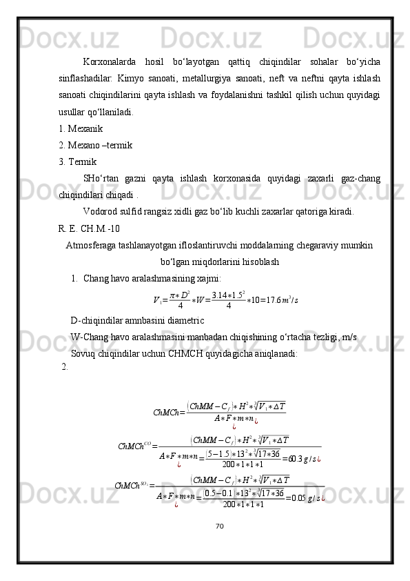 Korxonalarda   hosil   bo‘layotgan   qattiq   chiqindilar   sohalar   bo‘yicha
sinflashadilar:   Kimyo   sanoati,   metallurgiya   sanoati,   neft   va   neftni   qayta   ishlash
sanoati chiqindilarini qayta ishlash va foydalanishni tashkil  qilish uchun quyidagi
usullar qo‘llaniladi.
1. Mexanik 
2. Mexano –termik 
3. Termik
SHo‘rtan   gazni   qayta   ishlash   korxonasida   quyidagi   zaxarli   gaz-chang
chiqindilari chiqadi .
Vodorod sulfid rangsiz xidli gaz bo‘lib kuchli zaxarlar qatoriga kiradi.
R. E. CH.M.-10
Atmosferaga tashlanayotgan ifloslantiruvchi moddalarning chegaraviy mumkin
bo‘lgan miqdorlarini hisoblash
1. Chang  h avo aralashmasining xajmi:
V
1 = π ∗ D 2
4 ∗ W = 3.14 ∗ 1.5 2
4 ∗ 10 = 17.6 m 3
/ s
D-chiqindilar amnbasini diametric
W-Chang havo aralashmasini manbadan chiqishining o‘rtacha tezligi, m/s
 2.  Sovuq chiqindilar uchun CHMCH quyidagicha aniqlanadi:ChMCh	=	(ChMM	−C	f)∗H	2∗3√V1∗∆T	
A∗F∗m∗n	
¿	¿	
ChMCh	CO	=	(ChMM	−C	f)∗H	2∗3√V1∗∆T	
A∗F∗m∗n	
¿	=	(5−1.5	)∗13	2∗3√17	∗36	
200	∗1∗1∗1	=60.3	g/s¿
ChMCh SO
2
=	
( ChMM − C
f	) ∗ H 2
∗ 3	√
V
1 ∗ ∆ T
A ∗ F ∗ m ∗ n
¿ =	
( 0.5 − 0.1	) ∗ 13 2
∗ 3	√
17 ∗ 36
200 ∗ 1 ∗ 1 ∗ 1 = 0.05 g / s ¿
70 