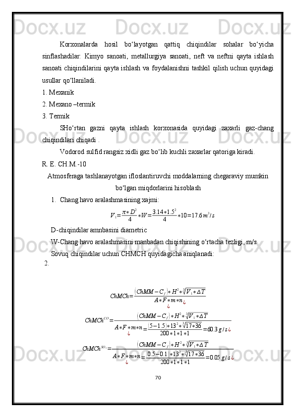 Korxonalarda   hosil   bo‘layotgan   qattiq   chiqindilar   sohalar   bo‘yicha
sinflashadilar:   Kimyo   sanoati,   metallurgiya   sanoati,   neft   va   neftni   qayta   ishlash
sanoati chiqindilarini qayta ishlash va foydalanishni tashkil  qilish uchun quyidagi
usullar qo‘llaniladi.
1. Mexanik 
2. Mexano –termik 
3. Termik
SHo‘rtan   gazni   qayta   ishlash   korxonasida   quyidagi   zaxarli   gaz-chang
chiqindilari chiqadi .
Vodorod sulfid rangsiz xidli gaz bo‘lib kuchli zaxarlar qatoriga kiradi.
R. E. CH.M.-10
Atmosferaga tashlanayotgan ifloslantiruvchi moddalarning chegaraviy mumkin
bo‘lgan miqdorlarini hisoblash
1. Chang  h avo aralashmasining xajmi:
V
1 = π ∗ D 2
4 ∗ W = 3.14 ∗ 1.5 2
4 ∗ 10 = 17.6 m 3
/ s
D-chiqindilar amnbasini diametric
W-Chang havo aralashmasini manbadan chiqishining o‘rtacha tezligi, m/s
 2.  Sovuq chiqindilar uchun CHMCH quyidagicha aniqlanadi:ChMCh	=	(ChMM	−C	f)∗H	2∗3√V1∗∆T	
A∗F∗m∗n	
¿	¿	
ChMCh	CO	=	(ChMM	−C	f)∗H	2∗3√V1∗∆T	
A∗F∗m∗n	
¿	=	(5−1.5	)∗13	2∗3√17	∗36	
200	∗1∗1∗1	=60.3	g/s¿
ChMCh SO
2
=	
( ChMM − C
f	) ∗ H 2
∗ 3	√
V
1 ∗ ∆ T
A ∗ F ∗ m ∗ n
¿ =	
( 0.5 − 0.1	) ∗ 13 2
∗ 3	√
17 ∗ 36
200 ∗ 1 ∗ 1 ∗ 1 = 0.05 g / s ¿
70