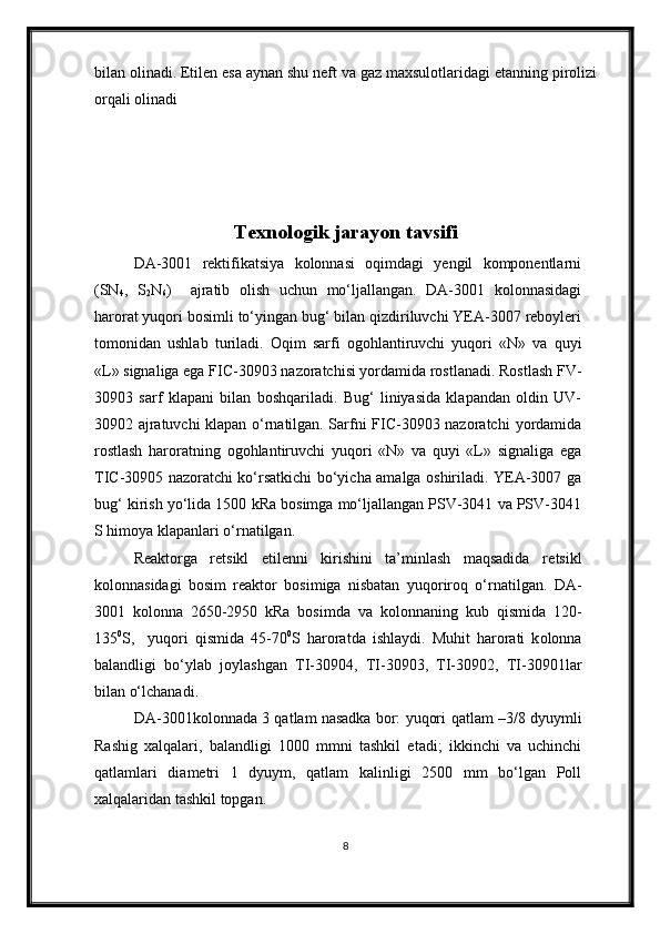 bilan olinadi. Etilen esa aynan shu neft va gaz maxsulotlaridagi etanning pirolizi
orqali olinadi
        
Texnologik jarayon tavsifi
DA-3001   rektifikatsiya   kolonnasi   oqimdagi   yengil   komponentlarni
(SN
4 ,   S
2 N
6 )     ajratib   olish   uchun   mo‘ljallangan.   DA-3001   kolonnasidagi
harorat yuqori bosimli to‘yingan bug‘ bilan qizdiriluvchi YEA-3007 reboyleri
tomonidan   ushlab   turiladi.   Oqim   sarfi   ogohlantiruvchi   yuqori   «N»   va   quyi
«L»  signaliga ega  FIC-30903  nazoratchisi yordamida rostlanadi . Rostlash FV-
30903   sarf   klapani   bilan   boshqariladi .   Bug‘   liniyasida   klapandan   oldin   UV-
30902 ajratuvchi klapan o‘rnatilgan. Sarfni FIC-30903 nazoratchi   yordamida
rostlash   haroratning   ogohlantiruvchi   yuqori   «N»   va   quyi   «L»   signal iga   ega
TIC-30905 nazoratchi ko‘rsatkichi bo‘yicha amalga oshiriladi. YEA-3007 ga
bug‘ kirish  yo‘lida  1500 kRa bosimga mo‘ljallangan PSV-3041 va PSV-3041
S himoya klapanlari o‘rnatilgan.
Reaktorga   retsikl   etilenni   kirishini   ta’minlash   maqsadida   re tsikl
kolonnasida gi   bosim   reaktor   bosim iga   nisbatan   yuqoriroq   o‘rnatil gan.   DA-
3001   kolonna   2650-2950   kRa   bosim da   va   kolonnaning   kub   qismida   120-
135 0
S ,     yuqori   qismida   45-70 0
S   harorat da   ishlaydi.   Muhit   harorati   k olonna
balandligi   bo‘ylab   joylashgan   TI-30904,   TI-30903,   TI-30902,   TI-30901 lar
bilan o‘lchanadi. 
DA-3001kolonnada 3 qatlam nasadka bor: yuqori  qatlam   –3/8 dyuymli
Rashig   xalqalari,   balandligi   100 0   mm ni   tashkil   etadi ;   ikkinchi   va   uchinchi
qatlamlari   diametri   1   dyuym,   qatlam   kalinligi   2500   mm   bo‘lgan   Poll
xalqalaridan tashkil topgan.
8