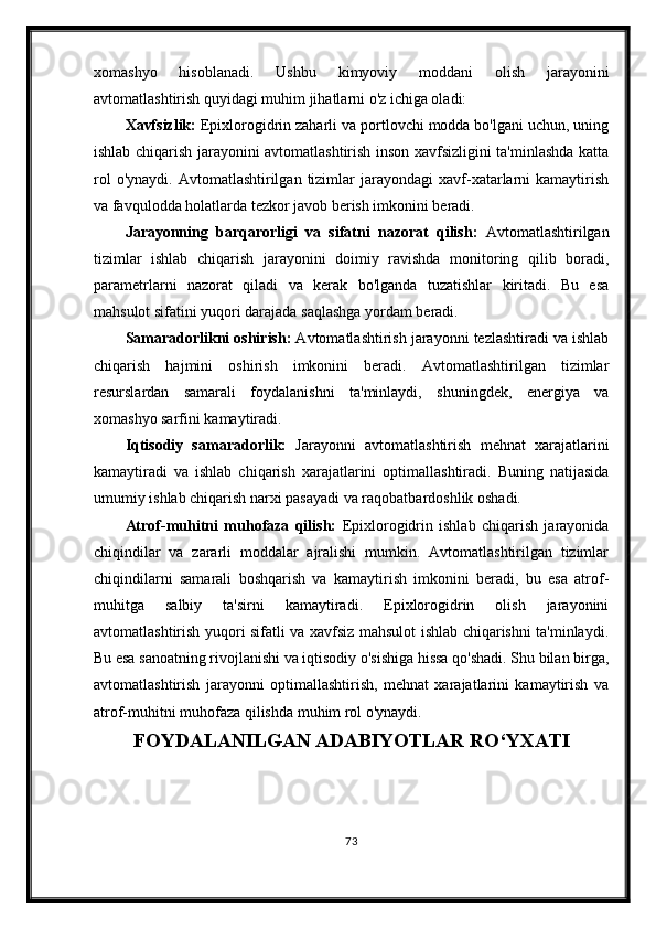 xomashyo   hisoblanadi.   Ushbu   kimyoviy   moddani   olish   jarayonini
avtomatlashtirish quyidagi muhim jihatlarni o'z ichiga oladi:
Xavfsizlik:  Epixlorogidrin zaharli va portlovchi modda bo'lgani uchun, uning
ishlab chiqarish jarayonini avtomatlashtirish inson xavfsizligini ta'minlashda katta
rol  o'ynaydi.   Avtomatlashtirilgan   tizimlar  jarayondagi  xavf-xatarlarni   kamaytirish
va favqulodda holatlarda tezkor javob berish imkonini beradi.
Jarayonning   barqarorligi   va   sifatni   nazorat   qilish:   Avtomatlashtirilgan
tizimlar   ishlab   chiqarish   jarayonini   doimiy   ravishda   monitoring   qilib   boradi,
parametrlarni   nazorat   qiladi   va   kerak   bo'lganda   tuzatishlar   kiritadi.   Bu   esa
mahsulot sifatini yuqori darajada saqlashga yordam beradi.
Samaradorlikni oshirish:  Avtomatlashtirish jarayonni tezlashtiradi va ishlab
chiqarish   hajmini   oshirish   imkonini   beradi.   Avtomatlashtirilgan   tizimlar
resurslardan   samarali   foydalanishni   ta'minlaydi,   shuningdek,   energiya   va
xomashyo sarfini kamaytiradi.
Iqtisodiy   samaradorlik:   Jarayonni   avtomatlashtirish   mehnat   xarajatlarini
kamaytiradi   va   ishlab   chiqarish   xarajatlarini   optimallashtiradi.   Buning   natijasida
umumiy ishlab chiqarish narxi pasayadi va raqobatbardoshlik oshadi.
Atrof-muhitni   muhofaza   qilish:   Epixlorogidrin   ishlab   chiqarish   jarayonida
chiqindilar   va   zararli   moddalar   ajralishi   mumkin.   Avtomatlashtirilgan   tizimlar
chiqindilarni   samarali   boshqarish   va   kamaytirish   imkonini   beradi,   bu   esa   atrof-
muhitga   salbiy   ta'sirni   kamaytiradi.   Epixlorogidrin   olish   jarayonini
avtomatlashtirish yuqori sifatli va xavfsiz mahsulot ishlab chiqarishni ta'minlaydi.
Bu esa sanoatning rivojlanishi va iqtisodiy o'sishiga hissa qo'shadi. Shu bilan birga,
avtomatlashtirish   jarayonni   optimallashtirish,   mehnat   xarajatlarini   kamaytirish   va
atrof-muhitni muhofaza qilishda muhim rol o'ynaydi.
FOYDALANILGAN ADABIYOTLAR RO‘YXATI
73 