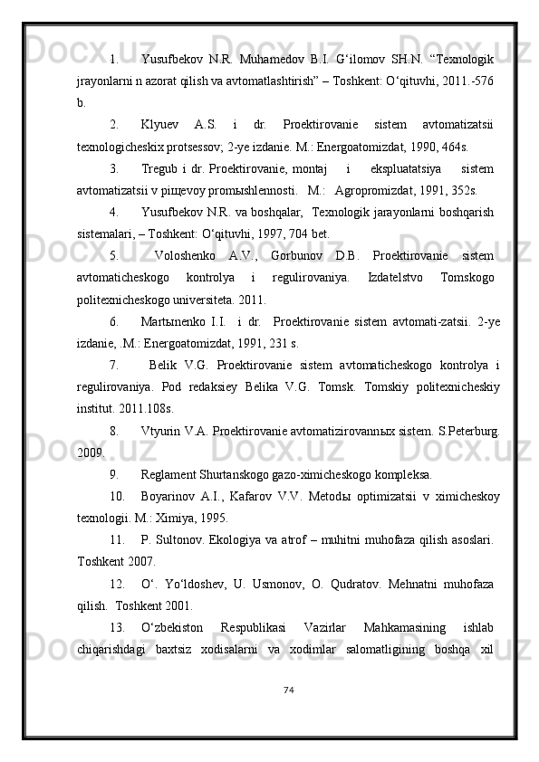 1. Yusufbekov   N.R.   Muhamedov   B.I.   G‘ilomov   SH.N.   “Texnologik
jrayonlarni n azorat qilish va avtomatlashtirish” – Toshkent: O‘qituvhi, 2011.-576
b.
2. Klyuev   A.S.   i   dr.   Proektirovanie   sistem   avtomatizatsii
texnologicheskix protsessov; 2-ye izdanie.  M.: Energoatomizdat, 1990, 464s.
3. Tregub   i   dr.   Proektirovanie,   montaj         i         ekspluatatsiya         sistem
avtomatizatsii v pi щ evoy prom ы shlennosti.    M.:   Agropromizdat, 1991, 352s.
4. Yusufbekov N.R. va boshqalar,   Texnologik jarayonlarni boshqarish
sistemalari, – Toshkent: O‘qituvhi, 1997, 704 bet.
5.   Voloshenko   A.V.,   Gorbunov   D.B.   Proektirovanie   sistem
avtomaticheskogo   kontrolya   i   regulirovaniya.   Izdatelstvo   Tomskogo
politexnicheskogo universiteta. 2011.
6. Mart ы nenko   I.I.     i   dr.     Proektirovanie   sistem   avtomati-zatsii.   2-ye
izdanie, .M.: Energoatomizdat, 1991, 231 s.
7.   Belik   V.G.   Proektirovanie   sistem   avtomaticheskogo   kontrolya   i
regulirovaniya.   Pod   redaksiey   Belika   V.G.   Tomsk.   Tomskiy   politexnicheskiy
institut. 2011.108s.
8. Vtyurin V.A. Proektirovanie avtomatizirovann ы x sistem.   S.Peterburg.
2009. 
9. Reglament Shurtanskogo gazo-ximicheskogo kompleksa.
10. Boyarinov   A.I.,   Kafarov   V.V.   Metod ы   optimizatsii   v   ximicheskoy
texnologii.  M.: Ximiya, 1995.
11. P. Sultonov. Ekologiya va atrof  – muhitni  muhofaza  qilish asoslari.
Toshkent 2007.
12. O‘.   Yo‘ldoshev,   U.   Usmonov,   O.   Qudratov.   Mehnatni   muhofaza
qilish.  Toshkent 2001.
13. O‘zbekiston   Respublikasi   Vazirlar   Mahkamasining   ishlab
chiqarishdagi   baxtsiz   xodisalarni   va   xodimlar   salomatligining   boshqa   xil
74