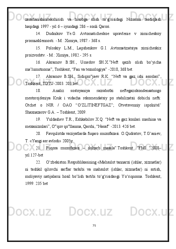 zararlanishinitekshirish   va   hisobga   olish   to‘g‘risidagi   Nizomni   tasdiqlash
haqidagi 1997 - yil 6 – iyundagi 286 – sonli Qarori. 
14. Dudnikov   Ye.G.   Avtomaticheskoe   upravlenie   v   ximicheskoy
promыshlennosti. - M.: Ximiya, 1987.- 368 s.
15. Poloskiy   L.M.,   Lapshenkov   G.I.   Avtomatizatsiya   ximicheskix
proizvodstv. - M.: Ximiya, 1982.- 295 s.
16. Akramov   B.SH.,   Umedov   SH.X.”Neft   qazib   olish   bo‘yicha
ma’lumotnoma”, Toshkent, “Fan va texnologiya” -2010, 368 bet. 
17. Akramov   B.SH.,   Sidiqxo jaev   R.K.   “Neft   va   gaz   ishi   asoslari”,‟
Toshkent, TDTU-2003. 203 bet. 
18.   Analiz   sostoyaniya   razrabotki   neftegazokondensatnogo
mestorojdeniya   Kruk   i   vidacha   rekomendatsiy   po   stabilizatsii   dobichi   nefti:
Otchet   o   NIR   /   OAO   “O‘ZLITINEFTGAZ”;   Otvetsvenniy   ispolnitel’
Shaxnazarov G.A. – Toshkent, 2009. 
19. Yuldashev   T.R.,   Eshkabilov   X.Q.   “Neft   va   gaz   konlari   mashina   va
mexanizmlari”, O quv qo llanma, Qarshi, “Nasaf” -2013. 	
‟ ‟ 426  bet .
20. Favqulotda vaziyatlarda fuqaro muxofazasi. O.Qudratov, T.G‘aniev,
T. «Yangi asr avlodi» 2005y
21. Fuqora   muxofazasi   –   dolzarb   masala”.Toshkent   . FMI   ”2008–	
ˮ
yil.127-bet
22. O‘zbekiston Respublikasining «Mahsulot tannarxi (ishlar, xizmatlar)
ni   tashkil   qiluvchi   sarflar   tarkibi   va   mahsulot   (ishlar,   xizmatlar)   ni   sotish,
moliyaviy   natijalarni   hosil   bo‘lish   tartibi   to‘g‘risida»gi   Yo‘riqnoma.   Toshkent,
1999. 235   bet
75 