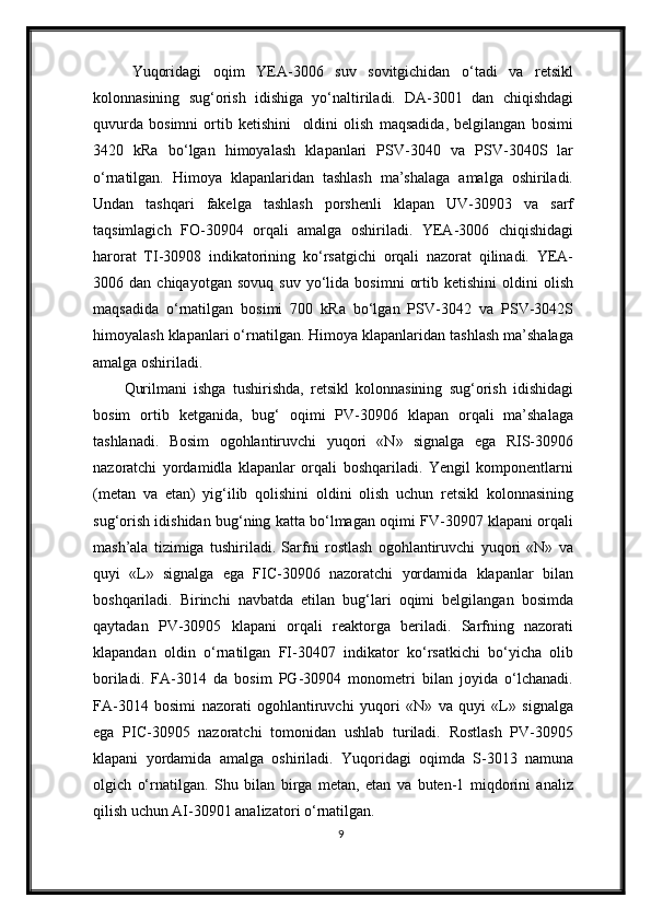 Yuqoridagi   oqim   YEA-3006   suv   sovitgichidan   o‘tadi   va   retsikl
kolonnasining   sug‘orish   idishiga   yo‘naltiriladi.   DA-3001   dan   chiqishdagi
quvurda   bosimni   ortib   ketishini     oldini   olish   maqsadida,   belgilangan   bosimi
3420   kRa   bo‘lgan   himoyalash   klapanlari   PSV-3040   va   PSV-3040S   lar
o‘rnatilgan.   Himoya   klapanlaridan   tashlash   ma’shalaga   amalga   oshiriladi.
Undan   tashqari   fakelga   tashlash   porshenli   klapan   UV-30903   va   sarf
taqsimlagich   FO-30904   orqali   amalga   oshiriladi.   YEA-3006   chiqishidagi
harorat   TI-30908   indikatorining   ko‘rsatgichi   orqali   nazorat   qilinadi.   YEA-
3006  dan   chiqayotgan   sovuq   suv   yo‘lida   bosimni   ortib   ketishini   oldini   olish
maqsadida   o‘rnatilgan   bosimi   700   kRa   bo‘lgan   PSV-3042   va   PSV-3042S
himoyalash klapanlari o‘rnatilgan. Himoya klapanlaridan tashlash ma’shalaga
amalga oshiriladi.
Qurilmani   ishga   tushirishda,   retsikl   kolonnasining   sug‘orish   idishidagi
bosim   ortib   ketganida,   bug‘   oqimi   PV-30906   klapan   orqali   ma’shalaga
tashlanadi.   Bosim   ogohlantiruvchi   yuqori   «N»   signalga   ega   RIS-30906
nazoratchi   yordamidla   klapanlar   orqali   boshqariladi.   Yengil   komponentlarni
(metan   va   etan)   yig‘ilib   qolishini   oldini   olish   uchun   retsikl   kolonnasining
sug‘orish idishidan bug‘ning katta bo‘lmagan oqimi FV-30907 klapani orqali
mash’ala   tizimiga   tushiriladi.   Sarfni   rostlash   ogohlantiruvchi   yuqori   «N»   va
quyi   «L»   signalga   ega   FIC-30906   nazoratchi   yordamida   klapanlar   bilan
boshqariladi.   Birinchi   navbatda   etilan   bug‘lari   oqimi   belgilangan   bosimda
qaytadan   PV-30905   klapani   orqali   reaktorga   beriladi.   Sarfning   nazorati
klapandan   oldin   o‘rnatilgan   FI-30407   indikator   ko‘rsatkichi   bo‘yicha   olib
boriladi.   FA-3014   da   bosim   PG-30904   monometri   bilan   joyida   o‘lchanadi.
FA-3014   bosimi   nazorati   ogohlantiruvchi   yuqori   «N»   va   quyi   «L»   signalga
ega   PIC-30905   nazoratchi   tomonidan   ushlab   turiladi.   Rostlash   PV-30905
klapani   yordamida   amalga   oshiriladi.   Yuqoridagi   oqimda   S-3013   namuna
olgich   o‘rnatilgan.   Shu   bilan   birga   metan,   etan   va   buten-1   miqdorini   analiz
qilish uchun AI-30901 analizator i  o‘rnatilgan.
9 