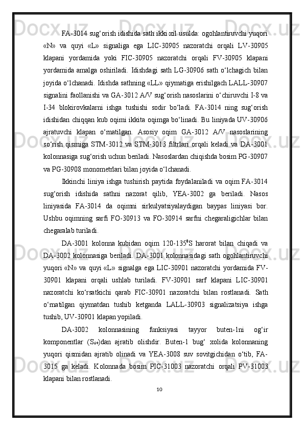 FA-3014 sug‘orish idishida sath ikki xil usulda: ogohlantiruvchi yuqori
«N»   va   quyi   «L»   signaliga   ega   LIC-30905   nazoratchi   orqali   LV-30905
klapani   yordamida   yoki   FIC-30905   nazoratchi   orqali   FV-30905   klapani
yordamida   amalga  oshiriladi.  Idishdagi   sath  LG-30906  sath  o‘lchagich  bilan
joyida o‘lchanadi. Idishda sathning «LL» qiymatiga erishilgach LALL-30907
signalini faollanishi va GA-3012 A/V sug‘orish nasoslarini o‘chiruvchi I-8 va
I-34   blokirovkalarni   ishga   tushishi   sodir   bo‘ladi.   FA-3014   ning   sug‘orish
idishidan chiqqan kub oqimi ikkita oqimga bo‘linadi. Bu liniyada UV-30906
ajratuvchi   klapan   o‘rnatilgan.   Asosiy   oqim   GA-3012   A/V   nasoslarining
so‘rish   qismiga   STM-3012   va   STM-3013   filtrlari   orqali   keladi   va   DA-3001
kolonnasiga sug‘orish uchun beriladi. Nasoslardan chiqishda bosim PG-30907
va PG-30908 monometrlari bilan joyida o‘lchanadi.
Ikkinchi  liniya  ishga   tushirish  paytida  foydalaniladi  va  oqim  FA-3014
sug‘orish   idishida   sathni   nazorat   qilib,   YEA-3002   ga   beriladi.   Nasos
liniyasida   FA-3014   da   oqimni   sirkulyatsiyalaydigan   baypas   liniyasi   bor.
Ushbu   oqimning   sarfi   FO-30913   va   FO-30914   sarfni   chegaraligichlar   bilan
chegaralab turiladi.
DA-3001   kolonna   kubidan   oqim   120-135 0
S   harorat   bilan   chiqadi   va
DA-3002  kolonnasiga  beriladi.  DA-3001  kolonnasida gi   sath   ogohlantiruvchi
yuqori  «N» va  quyi  «L»   signalga ega   LIC-30901 nazoratchi   yordamida   FV-
30901   klapani   orqali   ushlab   turiladi.   FV-30901   sarf   klapani   LIC-30901
nazorat chi   ko‘rsatkichi   qarab   FIC-30901   nazoratchi   bilan   rostlanadi.   Sath
o‘rnatilgan   qiymatdan   tushib   ketganda   LALL-30903   signalizatsiya   ishga
tushib, UV-30901 klapan yopiladi.
DA-3002   kolonnasining   funksiyasi   tayyor   buten-1ni   og‘ir
komponentlar   (S
6+ )dan   ajratib   olishd ir.   Buten-1   bug‘   xolida   kolonnaning
yuqori   qismida n   ajratib   olinadi   va   YEA-3008   suv   sovitgichidan   o‘tib,   FA-
3015   ga   keladi.   Kolonnada   bosim   PIC-31003   nazoratchi   orqali   PV-31003
klapani  bilan  rostlanadi.
10 