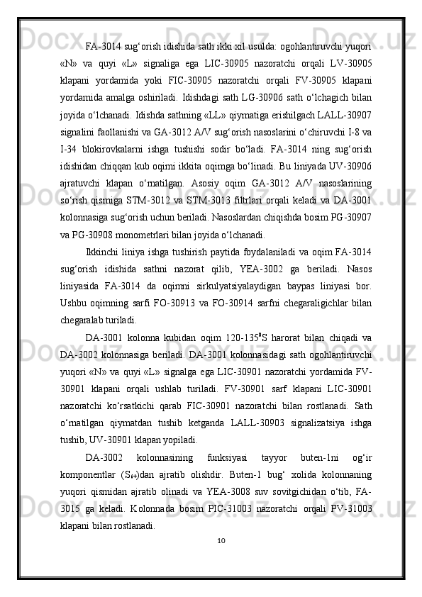 FA-3014 sug‘orish idishida sath ikki xil usulda: ogohlantiruvchi yuqori
«N»   va   quyi   «L»   signaliga   ega   LIC-30905   nazoratchi   orqali   LV-30905
klapani   yordamida   yoki   FIC-30905   nazoratchi   orqali   FV-30905   klapani
yordamida   amalga  oshiriladi.  Idishdagi   sath  LG-30906  sath  o‘lchagich  bilan
joyida o‘lchanadi. Idishda sathning «LL» qiymatiga erishilgach LALL-30907
signalini faollanishi va GA-3012 A/V sug‘orish nasoslarini o‘chiruvchi I-8 va
I-34   blokirovkalarni   ishga   tushishi   sodir   bo‘ladi.   FA-3014   ning   sug‘orish
idishidan chiqqan kub oqimi ikkita oqimga bo‘linadi. Bu liniyada UV-30906
ajratuvchi   klapan   o‘rnatilgan.   Asosiy   oqim   GA-3012   A/V   nasoslarining
so‘rish   qismiga   STM-3012   va   STM-3013   filtrlari   orqali   keladi   va   DA-3001
kolonnasiga sug‘orish uchun beriladi. Nasoslardan chiqishda bosim PG-30907
va PG-30908 monometrlari bilan joyida o‘lchanadi.
Ikkinchi  liniya  ishga   tushirish  paytida  foydalaniladi  va  oqim  FA-3014
sug‘orish   idishida   sathni   nazorat   qilib,   YEA-3002   ga   beriladi.   Nasos
liniyasida   FA-3014   da   oqimni   sirkulyatsiyalaydigan   baypas   liniyasi   bor.
Ushbu   oqimning   sarfi   FO-30913   va   FO-30914   sarfni   chegaraligichlar   bilan
chegaralab turiladi.
DA-3001   kolonna   kubidan   oqim   120-135 0
S   harorat   bilan   chiqadi   va
DA-3002  kolonnasiga  beriladi.  DA-3001  kolonnasida gi   sath   ogohlantiruvchi
yuqori  «N» va  quyi  «L»   signalga ega   LIC-30901 nazoratchi   yordamida   FV-
30901   klapani   orqali   ushlab   turiladi.   FV-30901   sarf   klapani   LIC-30901
nazorat chi   ko‘rsatkichi   qarab   FIC-30901   nazoratchi   bilan   rostlanadi.   Sath
o‘rnatilgan   qiymatdan   tushib   ketganda   LALL-30903   signalizatsiya   ishga
tushib, UV-30901 klapan yopiladi.
DA-3002   kolonnasining   funksiyasi   tayyor   buten-1ni   og‘ir
komponentlar   (S
6+ )dan   ajratib   olishd ir.   Buten-1   bug‘   xolida   kolonnaning
yuqori   qismida n   ajratib   olinadi   va   YEA-3008   suv   sovitgichidan   o‘tib,   FA-
3015   ga   keladi.   Kolonnada   bosim   PIC-31003   nazoratchi   orqali   PV-31003
klapani  bilan  rostlanadi.
10