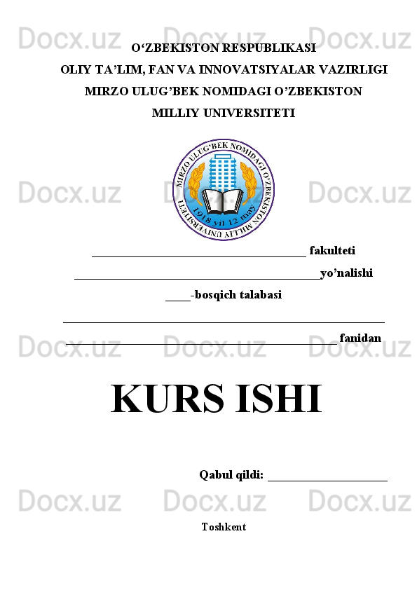 O ZBEKISTON RESPUBLIKASIʻ
OLIY TA’LIM , FAN VA INNOVATSIYALAR  VAZIRLIGI
MIRZO ULUG’BEK NOMIDAGI O’ZBEKISTON
MILLIY UNIVERSITETI
__________________________________  fakulteti
_______________________________________yo’nalishi
____ -bosqich talabasi
___________________________________________________  
___________________________________________ fanidan
KURS ISHI
Qabul qildi: ___________________
Toshkent 