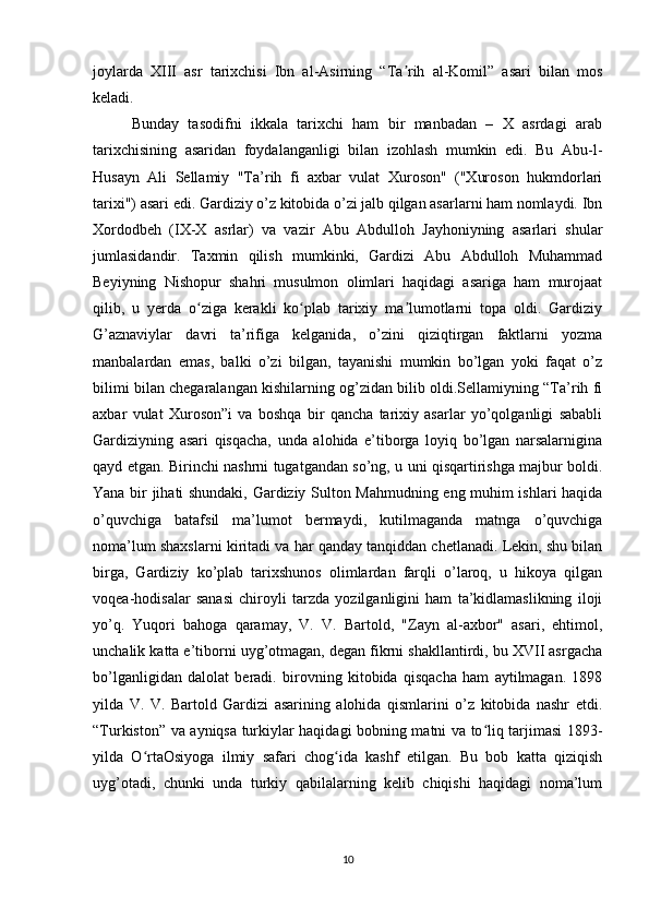 joylarda   XIII   asr   tarixchisi   Ibn   al-Asirning   “Ta rih   al-Komil”   asari   bilan   mosʼ
keladi.
Bunday   tasodifni   ikkala   tarixchi   ham   bir   manbadan   –   X   asrdagi   arab
tarixchisining   asaridan   foydalanganligi   bilan   izohlash   mumkin   edi.   Bu   Abu-l-
Husayn   Ali   Sellamiy   "Ta’rih   fi   axbar   vulat   Xuroson"   ("Xuroson   hukmdorlari
tarixi") asari edi. Gardiziy o’z kitobida o’zi jalb qilgan asarlarni ham nomlaydi. Ibn
Xordodbeh   (IX-X   asrlar)   va   vazir   Abu   Abdulloh   Jayhoniyning   asarlari   shular
jumlasidandir.   Taxmin   qilish   mumkinki,   Gardizi   Abu   Abdulloh   Muhammad
Beyiyning   Nishopur   shahri   musulmon   olimlari   haqidagi   asariga   ham   murojaat
qilib,   u   yerda   o ziga   kerakli   ko plab   tarixiy   ma lumotlarni   topa   oldi.   Gardiziy	
ʻ ʻ ʼ
G’aznaviylar   davri   ta’rifiga   kelganida,   o’zini   qiziqtirgan   faktlarni   yozma
manbalardan   emas,   balki   o’zi   bilgan,   tayanishi   mumkin   bo’lgan   yoki   faqat   o’z
bilimi bilan chegaralangan kishilarning og’zidan bilib oldi.Sellamiyning “Ta’rih fi
axbar   vulat   Xuroson”i   va   boshqa   bir   qancha   tarixiy   asarlar   yo’qolganligi   sababli
Gardiziyning   asari   qisqacha,   unda   alohida   e’tiborga   loyiq   bo’lgan   narsalarnigina
qayd etgan. Birinchi nashrni tugatgandan so’ng, u uni qisqartirishga majbur boldi.
Yana bir jihati shundaki, Gardiziy Sulton Mahmudning eng muhim ishlari haqida
o’quvchiga   batafsil   ma’lumot   bermaydi,   kutilmaganda   matnga   o’quvchiga
noma’lum shaxslarni kiritadi va har qanday tanqiddan chetlanadi. Lekin, shu bilan
birga,   Gardiziy   ko’plab   tarixshunos   olimlardan   farqli   o’laroq,   u   hikoya   qilgan
voqea-hodisalar   sanasi   chiroyli   tarzda   yozilganligini   ham   ta’kidlamaslikning   iloji
yo’q.   Yuqori   bahoga   qaramay,   V.   V.   Bartold,   "Zayn   al-axbor"   asari,   ehtimol,
unchalik katta e’tiborni uyg’otmagan, degan fikrni shakllantirdi, bu XVII asrgacha
bo’lganligidan   dalolat   beradi.   birovning   kitobida   qisqacha   ham   aytilmagan.   1898
yilda   V.   V.   Bartold   Gardizi   asarining   alohida   qismlarini   o’z   kitobida   nashr   etdi.
“Turkiston” va ayniqsa turkiylar haqidagi bobning matni va to liq tarjimasi 1893-	
ʻ
yilda   O rtaOsiyoga   ilmiy   safari   chog ida   kashf   etilgan.   Bu   bob   katta   qiziqish	
ʻ ʻ
uyg’otadi,   chunki   unda   turkiy   qabilalarning   kelib   chiqishi   haqidagi   noma’lum
10 