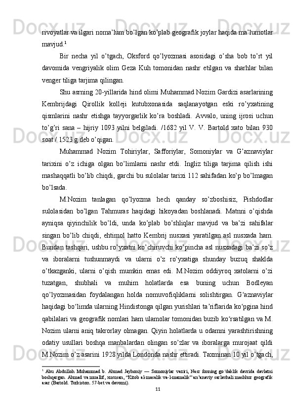 rivoyatlar va ilgari noma’lum bo’lgan ko’plab geografik joylar haqida ma’lumotlar
mavjud. 1
Bir   necha   yil   o’tgach,   Oksford   qo’lyozmasi   asosidagi   o’sha   bob   to’rt   yil
davomida   vengriyalik   olim   Geza   Kuh   tomonidan   nashr   etilgan   va   sharhlar   bilan
venger tiliga tarjima qilingan.
Shu asrning 20-yillarida hind olimi Muhammad Nozim Gardizi asarlarining
Kembrijdagi   Qirollik   kolleji   kutubxonasida   saqlanayotgan   eski   ro’yxatining
qismlarini   nashr   etishga   tayyorgarlik   ko’ra   boshladi.   Avvalo,   uning   ijrosi   uchun
to’g’ri   sana   –   hijriy   1093   yilni   belgiladi.   /1682   yil   V.   V.   Bartold   xato   bilan   930
soat / 1523 g deb o’qigan. 
Muhammad   Nozim   Tohiriylar,   Safforiylar,   Somoniylar   va   G’aznaviylar
tarixini   o’z   ichiga   olgan   bo’limlarni   nashr   etdi.   Ingliz   tiliga   tarjima   qilish   ishi
mashaqqatli bo’lib chiqdi, garchi bu sulolalar tarixi 112 sahifadan ko’p bo’lmagan
bo’lsada .
M.Nozim   tanlagan   qo’lyozma   hech   qanday   so’zboshisiz,   Pishdodlar
sulolasidan   bo’lgan   Tahmuras   haqidagi   hikoyadan   boshlanadi.   Matnni   o’qishda
ayniqsa   qiyinchilik   bo’ldi,   unda   ko’plab   bo’shliqlar   mavjud   va   ba’zi   sahifalar
singan   bo’lib   chiqdi,   ehtimol   hatto   Kembrij   nusxasi   yaratilgan   asl   nusxada   ham.
Bundan tashqari, ushbu ro’yxatni ko’chiruvchi ko’pincha asl nusxadagi ba’zi so’z
va   iboralarni   tushunmaydi   va   ularni   o’z   ro’yxatiga   shunday   buzuq   shaklda
o’tkazganki,   ularni   o’qish   mumkin   emas   edi.   M.Nozim   oddiyroq   xatolarni   o’zi
tuzatgan,   shubhali   va   muhim   holatlarda   esa   buning   uchun   Bodleyan
qo’lyozmasidan   foydalangan   holda   nomuvofiqliklarni   solishtirgan.   G aznaviylarʻ
haqidagi bo limda ularning Hindistonga qilgan yurishlari ta riflarida ko pgina hind	
ʻ ʼ ʻ
qabilalari va geografik nomlari ham ulamolar tomonidan buzib ko rsatilgan va M.	
ʻ
Nozim ularni  aniq takrorlay olmagan. Qiyin holatlarda u odamni yarashtirishning
odatiy   usullari   boshqa   manbalardan   olingan   so’zlar   va   iboralarga   murojaat   qildi
M.Nozim o’z asarini 1928 yilda Londonda nashr ettiradi. Taxminan 10 yil o’tgach,
1
  Abu   Abdulloh   Muhammad   b.   Ahmad   Jayhoniy   —   Somoniylar   vaziri,   Nasr   ibnning   go daklik   davrida   davlatni
ʻ
boshqargan. Ahmad va muallif, xususan, “Kitob al-masalik va-l-mamalik” an’anaviy sarlavhali  mashhur geografik
asar (Bartold. Turkiston. 57-bet va davomi).
11 