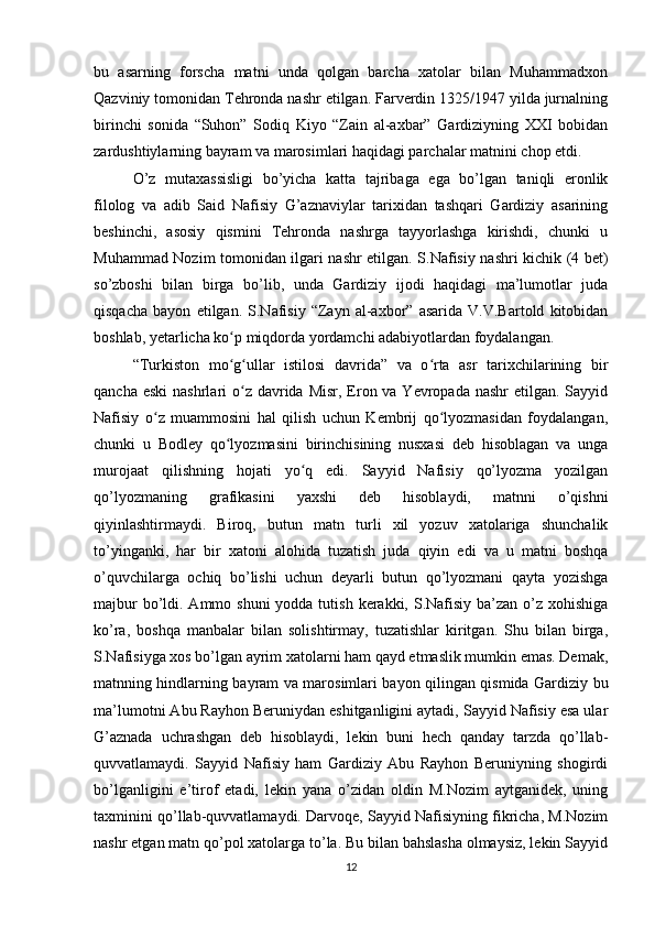 bu   asarning   forscha   matni   unda   qolgan   barcha   xatolar   bilan   Muhammadxon
Qazviniy tomonidan Tehronda nashr etilgan. Farverdin 1325/1947 yilda jurnalning
birinchi   sonida   “Suhon”   Sodiq   Kiyo   “Zain   al-axbar”   Gardiziyning   XXI   bobidan
zardushtiylarning bayram va marosimlari haqidagi parchalar matnini chop etdi.
O’z   mutaxassisligi   bo’yicha   katta   tajribaga   ega   bo’lgan   taniqli   eronlik
filolog   va   adib   Said   Nafisiy   G’aznaviylar   tarixidan   tashqari   Gardiziy   asarining
beshinchi,   asosiy   qismini   Tehronda   nashrga   tayyorlashga   kirishdi,   chunki   u
Muhammad Nozim tomonidan ilgari nashr etilgan. S.Nafisiy nashri kichik (4 bet)
so’zboshi   bilan   birga   bo’lib,   unda   Gardiziy   ijodi   haqidagi   ma’lumotlar   juda
qisqacha   bayon   etilgan.   S.Nafisiy   “Zayn   al-axbor”   asarida   V.V.Bartold   kitobidan
boshlab, yetarlicha ko p miqdorda yordamchi adabiyotlardan foydalangan.ʻ
“Turkiston   mo g ullar   istilosi   davrida”   va   o rta   asr   tarixchilarining   bir
ʻ ʻ ʻ
qancha eski  nashrlari  o z davrida Misr,  Eron va Yevropada nashr  etilgan.  Sayyid	
ʻ
Nafisiy   o z   muammosini   hal   qilish   uchun   Kembrij   qo lyozmasidan   foydalangan,	
ʻ ʻ
chunki   u   Bodley   qo lyozmasini   birinchisining   nusxasi   deb   hisoblagan   va   unga	
ʻ
murojaat   qilishning   hojati   yo q   edi.   Sayyid   Nafisiy   qo’lyozma   yozilgan	
ʻ
qo’lyozmaning   grafikasini   yaxshi   deb   hisoblaydi,   matnni   o’qishni
qiyinlashtirmaydi.   Biroq,   butun   matn   turli   xil   yozuv   xatolariga   shunchalik
to’yinganki,   har   bir   xatoni   alohida   tuzatish   juda   qiyin   edi   va   u   matni   boshqa
o’quvchilarga   ochiq   bo’lishi   uchun   deyarli   butun   qo’lyozmani   qayta   yozishga
majbur  bo’ldi. Ammo shuni  yodda tutish  kerakki, S.Nafisiy ba’zan o’z xohishiga
ko’ra,   boshqa   manbalar   bilan   solishtirmay,   tuzatishlar   kiritgan.   Shu   bilan   birga,
S.Nafisiyga xos bo’lgan ayrim xatolarni ham qayd etmaslik mumkin emas. Demak,
matnning hindlarning bayram va marosimlari bayon qilingan qismida Gardiziy bu
ma’lumotni Abu Rayhon Beruniydan eshitganligini aytadi, Sayyid Nafisiy esa ular
G’aznada   uchrashgan   deb   hisoblaydi,   lekin   buni   hech   qanday   tarzda   qo’llab-
quvvatlamaydi.   Sayyid   Nafisiy   ham   Gardiziy   Abu   Rayhon   Beruniyning   shogirdi
bo’lganligini   e’tirof   etadi,   lekin   yana   o’zidan   oldin   M.Nozim   aytganidek,   uning
taxminini qo’llab-quvvatlamaydi. Darvoqe, Sayyid Nafisiyning fikricha, M.Nozim
nashr etgan matn qo’pol xatolarga to’la. Bu bilan bahslasha olmaysiz, lekin Sayyid
12 