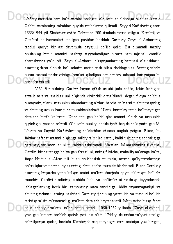 Nafisiy   nashrida   ham   ko’p   xatolar   borligini   o’quvchilar   e’tiborga   olishlari   kerak.
Ushbu xatolarning sabablari  quyida muhokama qilinadi. Sayyid Nafisiyning asari
1333/1954   yil   Shahrivar   oyida   Tehronda   200   risolada   nashr   etilgan.   Kembrij   va
Oksford   qo’lyozmalari   topilgan   paytdan   boshlab   Gardiziy   Zayn   al-Axborning
taqdiri   qariyb   bir   asr   davomida   qayg’uli   bo’lib   qoldi.   Bu   qimmatli   tarixiy
obidaning   butun   matnini   nashrga   tayyorlaydigan   birorta   ham   tajribali   eronlik
sharqshunos   yo’q   edi.   Zayn   al-Axborni   o’rganganlarning   barchasi   o’z   ishlarini
asarning   faqat   alohida   bo’limlarini   nashr   etish   bilan   cheklaganlar.   Buning   sababi
butun   matnni   nashr   etishga   harakat   qiladigan   har   qanday   odamni   kutayotgan   bu
ortiqcha ish edi.  
V.V.   Bartoldning   Gardizi   bayon   qilish   uslubi   juda   sodda,   lekin   ko pginaʻ
arxaik   so z   va   shakllar   uni   o qishda   qiyinchilik   tug diradi,   degan   fikrga   qo shila	
ʻ ʻ ʻ ʻ
olmaymiz, ularni tushunish ulamolarning o zlari barcha so zlarni tushunmaganligi	
ʻ ʻ
va shuning uchun ham juda murakkablashadi. Ularni butunlay tanib bo’lmaydigan
darajada   buzib   ko’rsatdi.   Unda   topilgan   bo’shliqlar   matnni   o’qish   va   tushunish
qiyinligini yanada oshirdi. O’quvchi buni yuqorida ijodi haqida so’z yuritilgan M.
Nozim   va   Sayyid   Nafisiylarning   so’zlaridan   qisman   anglab   yetgan.   Biroq,   bu
faktlar nafaqat matnni o’qishga salbiy ta’sir ko’rsatdi, balki uslubning soddaligiga
qaramay,   tarjimon   ishini   murakkablashtirmadi.   Masalan,   Minorskiyning   fikricha,
Gardizi bir oz rangga bo’yalgan fors tilini, uning fikricha, mahalliy an’anaga ko’ra,
faqat   Hudud   al-Alem   tili   bilan   solishtirish   mumkin,   ammo   qo’lyozmalardagi
bo’shliqlar va noaniq joylar uning ishini ancha  murakkablashtiradi .  Biroq  Gardiziy
asarining   bizgacha   yetib   kelgan   matni   ma’lum   darajada   qayta   tiklangan   bo’lishi
mumkin   Gardizi   ijodining   alohida   bob   va   bo’limlarini   nashrga   tayyorlashda
ishlaganlarning   hech   biri   zamonaviy   matn   tanqidiga   jiddiy   tayanmaganligi   va
shuning   uchun   ularning   nashrlari   Gardiziy   ijodining   yaratilish   va   mavjud   bo’lish
tarixiga ta’sir ko’rsatmasligi ma’lum darajada hayratlanarli. Matn tarixi bizga faqat
ba’zi   adabiy   asarlarni   to’liq   ochib   beradi.   1050-1052   yillarda   “Zayn   al-axbor”
yozilgan   kundan   boshlab   qariyb   yetti   asr   o’tdi.   1745-yilda   undan   ro’yxat   amalga
oshirilgunga   qadar,   hozirda   Kembrijda   saqlanayotgan   asar   matniga   yuz   bergan,
13 