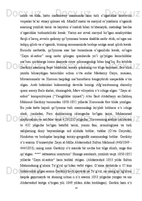 uslub   va   tilda,   hatto   mafkuraviy   mazmunda   ham   turli   o’zgarishlar   kirituvchi
voqealar ta’sir etmay qolmas edi. Muallif matni va mavjud ro’yxatlarni o’rganish
asarning   yozilish   tarixi   va   hayotini   o’rnatish   bilan   to’xtamaydi,   matndagi   barcha
o’zgarishlar   tushuntirilishi   kerak.   Yarim   asr   avval   mavjud   bo’lgan   amaliyotdan
farqli o’laroq, avvalo qadimiy qo’lyozmani bosma shaklda nashr etish, so’ngra uni
tadqiq qilish va o’rganish, bizning zamonamizda boshqa usulga amal qilish kerak.
Birinchi   navbatda,   qo’lyozma   asar   har   tomonlama   o’rganilishi   kerak,   so’ngra
“Zayn   al-axbor”   ning   nashr   qilingan   qismlarida   yo’l   qo’yilgan   kamchiliklar
ma’lum  qoidalarga  lozim  darajada  rioya  qilinmaganligi   bilan  bog’liq.  Bu   kitobda
Gardiziy asarining faqat beshinchi, asosiy qismining rus tiliga tarjimasi, fors tilini
yaxshi   bilmaydigan   tarixchilar   uchun   o rta   asrlar   Markaziy   Osiyo,   xususan,ʻ
Movarounnahr   va   Xuroson   haqidagi   ma lumotlarni   kengaytirish   maqsadida   o rin
ʼ ʻ
olgan.   Arab   hokimlari   hukmronligi   davrida   hozirgi   Afg onistonning   shimoliy	
ʻ
qismi asosiy Balx shahri, shuningdek, Marv viloyatini o z ichiga olgan. “Zayn al-	
ʻ
axbor”   kompozitsiyasi   (“Yangiliklar   ziynati”)   Abu   Said   Abdalhayy   az-Zahhoq
Mahmud   Gardiziy   tomonidan   1050-1052   yillarda   Xurosonda   fors   tilida   yozilgan.
Bu   juda   katta   hajmli   qo lyozma   turli   mazmundagi   ko plab   boblarni   o z   ichiga	
ʻ ʻ ʻ
oladi,   jumladan,   Fors   shohlarining   islomgacha   bo lgan   tarixi,   Muhammad	
ʻ
alayhissalom va xalifalar tarixi 423/1032 yilgacha, Xurosonning arablar istilosidan
to   432   yilgacha   bo lgan   batafsil   tarixi,   yunon   fani,   xronologiyasi   va   turli	
ʻ
xalqlarning   diniy   bayramlariga   oid   alohida   boblar,   turklar   (O rta   Osiyoda),	
ʻ
Hindiston   va   boshqalar   haqidagi   tarixiy-geografik   mazmundagi   boblar.   Gardiziy
o z   asarini   G aznaviylar   Zayn   al-Milla   Abdarrashid   Sulton   Mahmud   (440/1049   -	
ʻ ʻ
444/1053),   uning   nomi   Gardiziy   o’z   asarida   bir   necha   bor   tilga   olinib,   unga   duo
qo’shgan: ***” saltanatini uzaytirsin” Shunga asoslanib, yozilish vaqti 1050-1052
yillarda   "Zayn   al-axbor"   ham   tashkil   etilgan.   (Abdarrashid   1053   yilda   Sulton
Mahmudning   g’ulomi   To’g’rul   qo’lidan   vafot   etgan.   G’azna   davlatida   u   57   kun
hukmronlik qilgan ammo Gardiziy hech qayerda na To’g’rul, na uning qo’zg’oloni
haqida   gapirmaydi   va   shuning   uchun   u   o’z   asarini   1053   yilgacha   yozgan   va   uni
Abdarrashid   taxtga   o’tirgan   yili   1049   yildan   oldin   boshlagan).   Gardizi   ham   o’z
14 