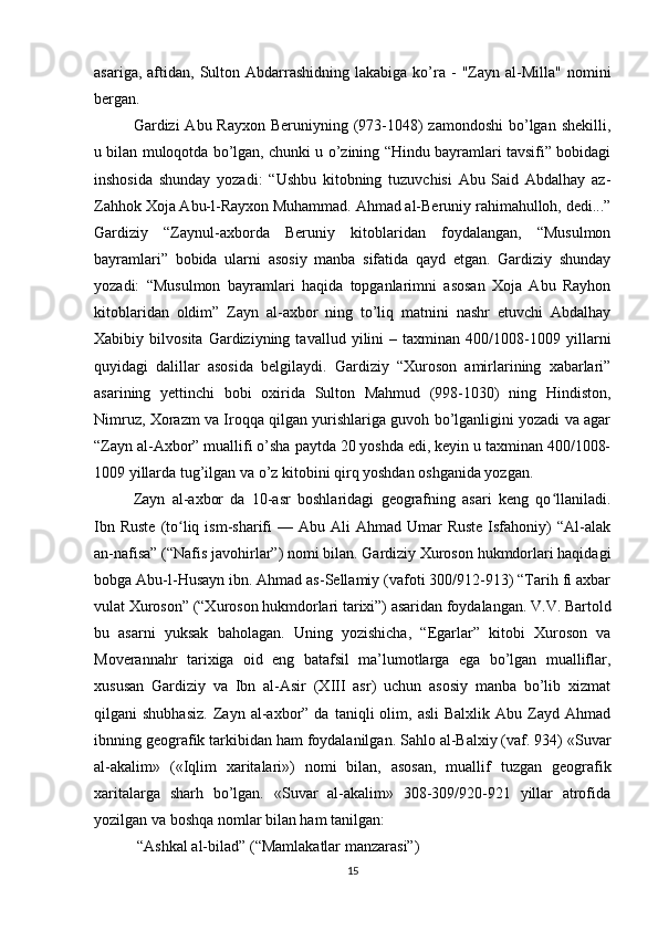 asariga,  aftidan,  Sulton  Abdarrashidning   lakabiga  ko’ra  -   "Zayn  al-Milla"   nomini
bergan.
Gardizi  Abu Rayxon Beruniyning (973-1048)  zamondoshi  bo’lgan shekilli,
u bilan muloqotda bo’lgan, chunki u o’zining “Hindu bayramlari tavsifi” bobidagi
inshosida   shunday   yozadi:   “Ushbu   kitobning   tuzuvchisi   Abu   Said   Abdalhay   az-
Zahhok Xoja Abu-l-Rayxon Muhammad. Ahmad al-Beruniy rahimahulloh, dedi...”
Gardiziy   “Zaynul-axborda   Beruniy   kitoblaridan   foydalangan,   “Musulmon
bayramlari”   bobida   ularni   asosiy   manba   sifatida   qayd   etgan.   Gardiziy   shunday
yozadi:   “Musulmon   bayramlari   haqida   topganlarimni   asosan   Xoja   Abu   Rayhon
kitoblaridan   oldim”   Zayn   al-axbor   ning   to’liq   matnini   nashr   etuvchi   Abdalhay
Xabibiy   bilvosita   Gardiziyning   tavallud   yilini   –   taxminan   400/1008-1009   yillarni
quyidagi   dalillar   asosida   belgilaydi.   Gardiziy   “Xuroson   amirlarining   xabarlari”
asarining   yettinchi   bobi   oxirida   Sulton   Mahmud   (998-1030)   ning   Hindiston,
Nimruz, Xorazm va Iroqqa qilgan yurishlariga guvoh bo’lganligini yozadi va agar
“Zayn al-Axbor” muallifi o’sha paytda 20 yoshda edi, keyin u taxminan 400/1008-
1009 yillarda tug’ilgan va o’z kitobini qirq yoshdan oshganida yozgan.
Zayn   al-axbor   da   10-asr   boshlaridagi   geografning   asari   keng   qo llaniladi.ʻ
Ibn  Ruste  (to liq  ism-sharifi   — Abu  Ali  Ahmad  Umar  Ruste   Isfahoniy)   “Al-alak	
ʻ
an-nafisa” (“Nafis javohirlar”) nomi bilan. Gardiziy Xuroson hukmdorlari haqidagi
bobga Abu-l-Husayn ibn. Ahmad as-Sellamiy (vafoti 300/912-913) “Tarih fi axbar
vulat Xuroson” (“Xuroson hukmdorlari tarixi”) asaridan foydalangan. V.V. Bartold
bu   asarni   yuksak   baholagan.   Uning   yozishicha,   “Egarlar”   kitobi   Xuroson   va
Moverannahr   tarixiga   oid   eng   batafsil   ma’lumotlarga   ega   bo’lgan   mualliflar,
xususan   Gardiziy   va   Ibn   al-Asir   (XIII   asr)   uchun   asosiy   manba   bo’lib   xizmat
qilgani   shubhasiz.   Zayn  al-axbor”  da   taniqli   olim,  asli   Balxlik   Abu   Zayd  Ahmad
ibnning geografik tarkibidan ham foydalanilgan. Sahlo al-Balxiy (vaf. 934) «Suvar
al-akalim»   («Iqlim   xaritalari»)   nomi   bilan,   asosan,   muallif   tuzgan   geografik
xaritalarga   sharh   bo’lgan.   «Suvar   al-akalim»   308-309/920-921   yillar   atrofida
yozilgan va boshqa nomlar bilan ham tanilgan:
 “Ashkal al-bilad” (“Mamlakatlar manzarasi”)
15 