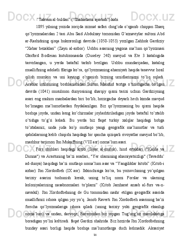  “Takvim al-buldan” (“Shaharlarni ajratish”) kabi
1895  yilning  yozida  xorijda  xizmat  safari  chog’ida  o’rganib  chiqqan   Sharq
qo’lyozmalaridan 2 tasi  Abu Said Abdulxay tomonidan G aznaviylar sultoni Abdʻ
ar-Rashidning   qisqa   hukmronligi   davrida   (1050-1053)   yozilgan   Zahhok   Gardiziy
“Xabar   bezaklari”   (Zayn   al-axbor).   Ushbu   asarning   yagona   ma’lum   qo’lyozmasi
Oksford   Bodleian   kutubxonasida   (Ouseley   240)   mavjud   va   Ete   3   katalogida
tasvirlangan,   u   yerda   batafsil   tarkib   berilgan.   Ushbu   mundarijadan,   katalog
muallifining adolatli fikriga ko’ra, qo’lyozmaning ahamiyati haqida tasavvur hosil
qilish   mumkin   va   uni   keyingi   o’rganish   bizning   umidlarimizni   to’liq   oqladi.
Arablar   istilosining   boshlanishidan   Sulton   Maudud   taxtga   o tirishgacha   bo lgan	
ʻ ʻ
davrda   (1041)   musulmon   dunyosining   sharqiy   qismi   tarixi   uchun   Gardiziyning
asari  eng muhim  manbalardan biri  bo lib, hozirgacha deyarli  hech kimda mavjud	
ʻ
bo lmagan   ma’lumotlardan   foydalanilgan.   Biz   qo’lyozmaning   bu   qismi   haqida	
ʻ
boshqa   joyda,   undan   keng   ko’chirmalar   joylashtiriladigan   joyda   batafsil   to’xtalib
o’tishga   to’g’ri   keladi.   Bu   yerda   biz   faqat   turkiy   xalqlar   haqidagi   bobga
to’xtalamiz,   unda   juda   ko’p   mutlaqo   yangi   geografik   ma’lumotlar   va   turli
qabilalarning kelib chiqishi haqidagi bir qancha qiziqarli rivoyatlar mavjud bo’lib,
mashhur tarjimon Ibn Mukaffning (VIII asr) noma’lum asari. 
Fors   shohlari   haqidagi   kitob   (Siyar   al-muluk),   hind   ertaklari   ("Kalila   va
Dimna") va Arastuning ba’zi asarlari, "Yer olamining ahamiyatsizligi" (Tavaddu’
ad-dunya) haqidagi ba’zi mutlaqo noma’lum asar va “Yangiliklar kitobi” (Kitob-i
axbar)   Ibn   Xordodbeh   (IX   asr).   Ikkinchisiga   ko’ra,   bu   yozuvchining   yo’qolgan
tarixiy   asarini   tushunish   kerak,   uning   to’liq   nomi   Forslar   va   ularning
koloniyalarining   nasabnomalari   to plami”   (Kitob   Jamharat   ansab   al-furs   va-n-	
ʻ
navakil).   Ibn   Xordodbehning   de   Gu   tomonidan   nashr   etilgan   geografik   asarida
muallifimiz   ishora   qilgan   joy   yo’q.   Janob   Raverti   Ibn   Xordodbeh   asarining   ba’zi
forscha   qo’lyozmalariga   ishora   qiladi   (uning   tarixiy   yoki   geografik   ekanligi
noma’lum)   va   undan,   darvoqe,   Barsxondan   biz   topgan   Tug’uzg’uz   mamlakatiga
boradigan yo’lni keltiradi. faqat Gardizi shahrida. Biz hozirda Ibn Xordodbehning
bunday   asari   borligi   haqida   boshqa   ma’lumotlarga   duch   kelmadik.   Aksariyat
16 