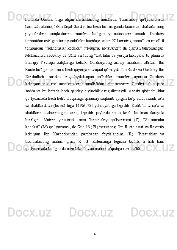 hollarda   Gardizi   tilga   olgan   shaharlarning   nomlarini   Tumanskiy   qo’lyozmasida
ham uchratamiz, lekin faqat Gardisi biz hech bo’lmaganda taxminan shaharlarning
joylashishini   aniqlashimiz   mumkin   bo’lgan   yo’nalishlarni   beradi.   Gardiziy
tomonidan aytilgan turkiy qabilalar haqidagi xabar XII asrning noma’lum muallifi
tomonidan   “Solnomalar   kodeksi”   (“Mujmal   at-tavarix”)   da   qisman   takrorlangan.
Muhammad al-Avfiy 12 (XIII asr) ning “Latifalar va yorqin hikoyalar to’plamida
Sharqiy   Yevropa   xalqlariga   kelsak,   Gardiziyning   asosiy   manbasi,   aftidan,   Ibn
Ruste bo lgan, ammo u hech qayerga murojaat qilmaydi. Ibn Ruste va Gardiziy Ibnʻ
Xordodbeh   asaridan   teng   foydalangan   bo’lishlari   mumkin,   ayniqsa   Gardiziy
keltirgan ba’zi ma’lumotlarni arab muallifidan uchratmaymiz. Gardizi uslubi juda
sodda   va   bu   borada   hech   qanday   qiyinchilik   tug’dirmaydi.   Asosiy   qiyinchiliklar
qo’lyozmada kech kelib chiqishiga qaramay saqlanib qolgan ko’p sonli arxaik so’z
va shakllardadir (bu zul-hijja 1196/1782 yil noyabrga tegishli. Kotib ba’zi so’z va
shakllarni   tushunmagani   aniq,   tegishli   joylarda   matn   tanib   bo’lmas   darajada
buzilgan.   Matnni   yaratishda   men   Tumanskiy   qo lyozmasi   (T),   “Solnomalar	
ʻ
kodeksi” (M) qo lyozmasi, de Gue 13 (IR) nashridagi Ibn Ruste asari va Ravertiy	
ʻ
keltirgan   Ibn   Xordodbehdan   parchadan   foydalandim.   (R).   Tuzatishlar   va
taxminlarning   muhim   qismi   K.   G.   Zalemanga   tegishli   bo’lib,   u   hali   ham
qo’lyozmada bo’lganida men bilan butun matnni o’qishga rozi bo’ldi
17 