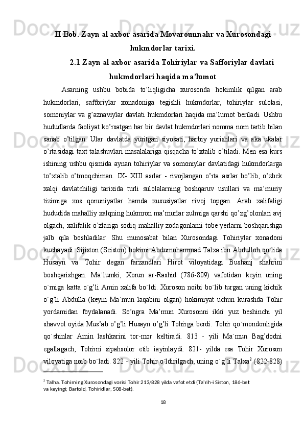 II Bob. Zayn al axbor asarida Movarounnahr va Xurosondagi
hukmdorlar tarixi.
2.1 Zayn al axbor asarida Tohiriylar va Safforiylar davlati
hukmdorlari haqida   ma’lumot
Asarning   ushbu   bobida   to’liqligicha   xurosonda   hokimlik   qilgan   arab
hukmdorlari,   safforiylar   xonadoniga   tegishli   hukmdorlar,   tohiriylar   sulolasi,
somoniylar  va  g’aznaviylar  davlati   hukmdorlari  haqida  ma’lumot   beriladi. Ushbu
hududlarda faoliyat ko’rsatgan har bir davlat hukmdorlari nomma nom tartib bilan
sanab   o’tilgan.   Ular   davlatda   yuritgan   siyosati,   harbiy   yurishlari   va   aka   ukalar
o’rtasidagi  taxt talashuvlari masalalariga qisqacha to’xtalib o’tiladi. Men esa kurs
ishining   ushbu   qismida   aynan   tohiriylar   va   somoniylar   davlatidagi   hukmdorlarga
to’xtalib   o’tmoqchiman.   IX-   XIII   asrlar   -   rivojlangan   o’rta   asrlar   bo’lib,   o’zbek
xalqi   davlatchiligi   tarixida   turli   sulolalarning   boshqaruv   usullari   va   ma’muriy
tizimiga   xos   qonuniyatlar   hamda   xususiyatlar   rivoj   topgan.   Arab   xalifaligi
hududida mahalliy xalqning hukmron ma’murlar zulmiga qarshi qo’zg’olonlari avj
olgach, xalifalik o’zlariga sodiq mahalliy zodagonlarni tobe yerlarni boshqarishga
jalb   qila   boshladilar.   Shu   munosabat   bilan   Xurosondagi   Tohiriylar   xonadoni
kuchayadi. Sijiston (Seiston) hokimi Abdumuhammad Talxa ibn Abdulloh qo`lida
Husayn   va   Tohir   degan   farzandlari   Hirot   viloyatidagi   Bushanj   shahrini
boshqarishgan.   Ma`lumki,   Xorun   ar-Rashid   (786-809)   vafotidan   keyin   uning
o`rniga  katta  o`g’li  Amin  xalifa  bo`ldi.  Xuroson  noibi  bo`lib  turgan  uning  kichik
o`g’li   Abdulla   (keyin   Ma`mun   laqabini   olgan)   hokimiyat   uchun   kurashda   Tohir
yordamidan   foydalanadi.   So’ngra   Ma’mun   Xurosonni   ikki   yuz   beshinchi   yil
shavvol oyida Mus’ab o’g’li Husayn o’g’li Tohirga berdi.   Tohir qo`mondonligida
qo`shinlar   Amin   lashkarini   tor-mor   keltiradi.   813   -   yili   Ma`mun   Bag’dodni
egallagach,   Tohirni   sipahsolor   etib   iayinlaydi.   821-   yilda   esa   Tohir   Xuroson
viloyatiga noib bo`ladi. 822 - yili Tohir o`ldirilgach, uning o`g’li Talxa 2
 (822-828)
2
 Talha. Tohirning Xurosondagi vorisi Tohir 213/828 yilda vafot etdi (Ta'rih-i Siston, 186-bet
va keyingi; Bartold, Tohiridlar, 508-bet).
18 