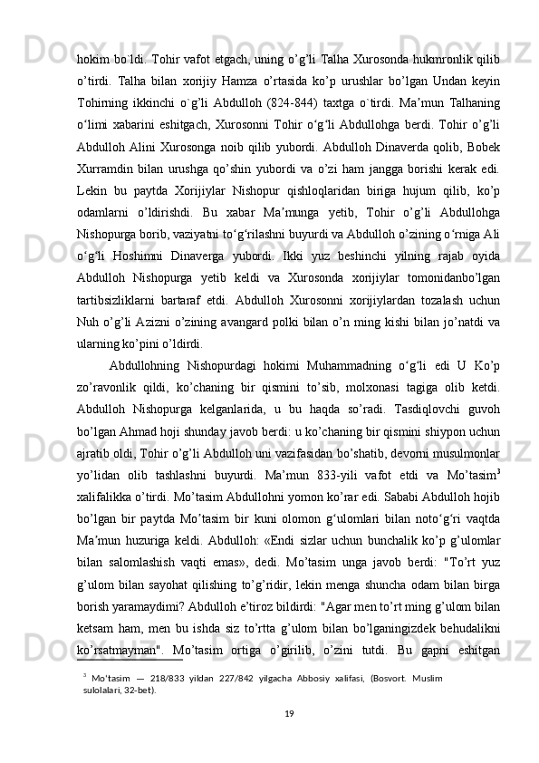 hokim bo`ldi. Tohir vafot etgach, uning o’g’li Talha Xurosonda hukmronlik qilib
o’tirdi.   Talha   bilan   xorijiy   Hamza   o’rtasida   ko’p   urushlar   bo’lgan   Undan   keyin
Tohirning   ikkinchi   o`g’li   Abdulloh   (824-844)   taxtga   o`tirdi.   Ma mun   Talhaningʼ
o limi   xabarini   eshitgach,   Xurosonni   Tohir   o g li   Abdullohga   berdi.   Tohir   o’g’li	
ʻ ʻ ʻ
Abdulloh   Alini   Xurosonga   noib   qilib   yubordi.   Abdulloh   Dinaverda   qolib,   Bobek
Xurramdin   bilan   urushga   qo’shin   yubordi   va   o’zi   ham   jangga   borishi   kerak   edi.
Lekin   bu   paytda   Xorijiylar   Nishopur   qishloqlaridan   biriga   hujum   qilib,   ko’p
odamlarni   o’ldirishdi.   Bu   xabar   Ma munga   yetib,   Tohir   o’g’li   Abdullohga	
ʼ
Nishopurga borib, vaziyatni to g rilashni buyurdi va Abdulloh o’zining o rniga Ali	
ʻ ʻ ʻ
o g li   Hoshimni   Dinaverga   yubordi.   Ikki   yuz   beshinchi   yilning   rajab   oyida	
ʻ ʻ
Abdulloh   Nishopurga   yetib   keldi   va   Xurosonda   xorijiylar   tomonidanbo’lgan
tartibsizliklarni   bartaraf   etdi.   Abdulloh   Xurosonni   xorijiylardan   tozalash   uchun
Nuh  o’g’li   Azizni   o’zining   avangard  polki   bilan   o’n  ming   kishi   bilan   jo’natdi   va
ularning ko’pini o’ldirdi.
Abdullohning   Nishopurdagi   hokimi   Muhammadning   o g li   edi   U   Ko’p	
ʻ ʻ
zo’ravonlik   qildi,   ko’chaning   bir   qismini   to’sib,   molxonasi   tagiga   olib   ketdi.
Abdulloh   Nishopurga   kelganlarida,   u   bu   haqda   so’radi.   Tasdiqlovchi   guvoh
bo’lgan Ahmad hoji shunday javob berdi: u ko’chaning bir qismini shiypon uchun
ajratib oldi, Tohir o’g’li Abdulloh uni vazifasidan bo’shatib, devorni musulmonlar
yo’lidan   olib   tashlashni   buyurdi.   Ma’mun   833-yili   vafot   etdi   va   Mo’tasim 3
xalifalikka o’tirdi. Mo’tasim Abdullohni yomon ko’rar edi. Sababi Abdulloh hojib
bo’lgan   bir   paytda   Mo tasim   bir   kuni   olomon   g ulomlari   bilan   noto g ri   vaqtda	
ʼ ʻ ʻ ʻ
Ma mun   huzuriga   keldi.   Abdulloh:   «Endi   sizlar   uchun   bunchalik   ko’p   g’ulomlar	
ʼ
bilan   salomlashish   vaqti   emas»,   dedi.   Mo’tasim   unga   javob   berdi:   "To’rt   yuz
g’ulom   bilan   sayohat   qilishing   to’g’ridir,   lekin   menga   shuncha   odam   bilan   birga
borish yaramaydimi? Abdulloh e’tiroz bildirdi: "Agar men to’rt ming g’ulom bilan
ketsam   ham,   men   bu   ishda   siz   to’rtta   g’ulom   bilan   bo’lganingizdek   behudalikni
ko’rsatmayman".   Mo’tasim   ortiga   o’girilib,   o’zini   tutdi.   Bu   gapni   eshitgan
3
  Moʻtasim   —   218/833   yildan   227/842   yilgacha   Abbosiy   xalifasi,   (Bosvort.   Muslim
sulolalari, 32-bet).
19 