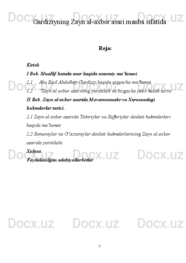 Gardiziyning Zayn al-axbor asari manba sifatida
Reja:
Kirish
I Bob. Muallif hamda asar haqida umumiy ma’lumot.
1.1  Abu Said Abdulhay Gardiziy haqida qisqacha ma’lumot
1.2  “Zayn al axbor asarining yaratilish va bizgacha yetib kelish tarixi
II Bob. Zayn al axbor asarida Movarounnahr va Xurosondagi 
hukmdorlar   tarixi.
2 .1 Zayn al axbor asarida Tohiriylar va Safforiylar davlati hukmdorlari 
haqida ma’lumot
2.2 Somoniylar va G’aznaviylar davlati hukmdorlarining Zayn al axbor 
asarida yoritilishi
Xulosa
Foydalanilgan adabiyotlarbetlar
2 