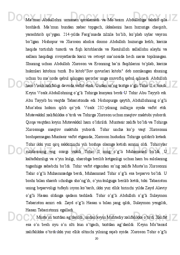 Ma mun   Abdullohni   umuman   qoralamadi   va   Mo’tasim   Abdullohga   tahdid   qilaʼ
boshladi.   Ma mun   bundan   xabar   topgach,   ikkalasini   ham   huzuriga   chaqirib,	
ʼ
yarashtirib   qo’ygan.   214-yilda   Farg’onada   zilzila   bo’lib,   ko’plab   uylar   vayron
bo’lgan.   Nishopur   va   Xuroson   aholisi   doimo   Abdulloh   huzuriga   kelib,   kariza
haqida   tortishib   turardi   va   fiqh   kitoblarida   va   Rasululloh   sallallohu   alayhi   va
sallam   haqidagi   rivoyatlarda   kariz   va   retsept   ma’nosida   hech   narsa   topilmagan.
Shuning   uchun   Abdulloh   Xuroson   va   Eronning   ba’zi   faqihlarini   to’plab,   kariza
hukmlari   kitobini   tuzdi.   Bu   kitob"Suv   quvurlari   kitobi"   deb   nomlangan   shuning
uchun bu ma’noda qabul qilingan qarorlar unga muvofiq qabul qilinadi. Abdulloh
ham Vasik xalifaligi davrida vafot etadi. Undan so’ng taxtga o’gli Tohir II o’tiradi.
Keyin Vosik Abdullohning o’g’li Tohirga kunyani berdi .  
U Tohir Abu Tayyib edi.
Abu   Tayyib   bu   vaqtda   Tabaristonda   edi.   Nishopurga   qaytib,   Abdullohning   o’g’li
Mus’abni   hokim   qilib   qo’ydi.   Vosik   232-yilning   zulhijja   oyida   vafot   etdi.
Mutavakkil xalifalikka o’tirdi   va Tohirga Xuroson uchun maqtov maktubi yubordi.
Qisqa vaqtdan keyin Mutavakkil ham o’ldirildi. Muntasir xalifa bo’ldi  
va Tohirga
Xurosonga   maqtov   maktubi   yubordi.   Tohir   uncha   ko’p   vaqt   Xurosonni
boshqarmagan Muntasir vafot etganida,   Xuroson hududini Tohirga qoldirib ketadi.
Tohir   ikki   yuz   qirq   sakkizinchi   yili   boshqa   olamga   ketish   amrini   oldi.   Tohiriylar
sulolasining   eng   oxirgi   vakili   Tohir   II   ning   o’g’li   Muhammad   bo’ldi.   U
kaltafahmligi va o’yin kulgi, sharobga berilib ketganligi uchun ham bu sulolaning
tugashiga  sababchi  bo’ldi.  Tohir   vafot  etgandan   so’ng  xalifa  Musta’in  Xurosonni
Tahir   o’g’li   Muhammadga   berdi,   Muhammad   Tohir   o’g’li   esa   beparvo   bo’ldi.   U
boshi bilan sharob ichishga sho’ng’ib, o’yin-kulguga berilib ketdi, toki Tabariston
uning beparvoligi tufayli isyon ko’tarib, ikki yuz ellik birinchi yilda Zayd Alaviy
o’g’li   Hasan   oldinga   qadam   tashladi.   Tohir   o’g’li   Abdulloh   o’g’li   Sulaymon
Tabariston   amiri   edi.   Zayd   o’g’li   Hasan   u   bilan   jang   qildi,   Sulaymon   yengildi,
Hasan Tabaristonni egalladi.
Musta’in taxtdan ag’darildi, undan keyin Muhtadiy xalifalikka o’tirdi   Xalifat
esa   o’n   besh   oyu   o’n   olti   kun   o’tgach,   taxtdan   ag’darildi.   Keyin   Mo’tamid
xalifalikka o’tirdi  
ikki yuz ellik oltinchi  yilning rajab oyida. Xuroson Tohir o g li	
ʻ ʻ
20 