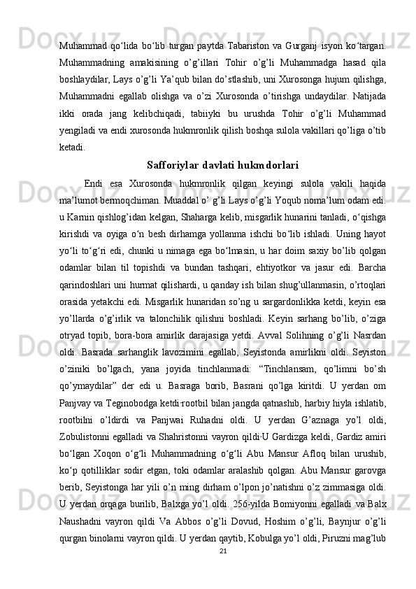 Muhammad   qo lida   bo lib   turgan   paytda   Tabariston   va   Gurganj   isyon   ko targan.ʻ ʻ ʻ
Muhammadning   amakisining   o’g’illari   Tohir   o’g’li   Muhammadga   hasad   qila
boshlaydilar, Lays o’g’li Ya’qub bilan do’stlashib, uni Xurosonga hujum qilishga,
Muhammadni   egallab   olishga   va   o’zi   Xurosonda   o’tirishga   undaydilar.   Natijada
ikki   orada   jang   kelibchiqadi,   tabiiyki   bu   urushda   Tohir   o’g’li   Muhammad
yengiladi va endi xurosonda hukmronlik qilish boshqa sulola vakillari qo’liga o’tib
ketadi.
Safforiylar davlati hukmdorlari
Endi   esa   Xurosonda   hukmronlik   qilgan   keyingi   sulola   vakili   haqida
ma’lumot bermoqchiman. Muaddal o’ g’li Lays o’g’li Yoqub noma’lum odam edi.
u Karnin qishlog’idan kelgan, Shaharga kelib, misgarlik hunarini tanladi, o qishga	
ʻ
kirishdi   va   oyiga   o n   besh   dirhamga   yollanma   ishchi   bo lib   ishladi.   Uning   hayot	
ʻ ʻ
yo li   to g ri   edi, chunki   u nimaga  ega  bo lmasin,  u  har  doim   saxiy  bo’lib  qolgan	
ʻ ʻ ʻ ʻ
odamlar   bilan   til   topishdi   va   bundan   tashqari,   ehtiyotkor   va   jasur   edi.   Barcha
qarindoshlari uni hurmat qilishardi, u qanday ish bilan shug’ullanmasin, o’rtoqlari
orasida yetakchi edi. Misgarlik hunaridan so’ng u sargardonlikka ketdi, keyin esa
yo’llarda   o’g’irlik   va   talonchilik   qilishni   boshladi.   Keyin   sarhang   bo’lib,   o’ziga
otryad   topib,   bora-bora   amirlik   darajasiga   yetdi.   Avval   Solihning   o’g’li   Nasrdan
oldi.   Basrada   sarhanglik   lavozimini   egallab,   Seyistonda   amirlikni   oldi.   Seyiston
o’ziniki   bo’lgach,   yana   joyida   tinchlanmadi:   “Tinchlansam,   qo’limni   bo’sh
qo’ymaydilar”   der   edi   u.   Basraga   borib,   Basrani   qo’lga   kiritdi.   U   yerdan   om
Panjvay va Teginobodga ketdi  
rootbil bilan jangda qatnashib, harbiy hiyla ishlatib,
rootbilni   o’ldirdi   va   Panjwai   Ruhadni   oldi.   U   yerdan   G’aznaga   yo’l   oldi,
Zobulistonni egalladi   va Shahristonni vayron qildi  
U Gardizga keldi, Gardiz amiri
bo lgan   Xoqon   o g li   Muhammadning   o g li   Abu   Mansur   Afloq   bilan   urushib,
ʻ ʻ ʻ ʻ ʻ
ko p   qotilliklar   sodir   etgan,   toki   odamlar   aralashib   qolgan.   Abu   Mansur   garovga
ʻ
berib, Seyistonga har yili o’n ming dirham o’lpon jo’natishni o’z zimmasiga oldi.
U yerdan orqaga burilib, Balxga yo’l oldi. 256-yilda Bomiyonni egalladi   va Balx
Naushadni   vayron   qildi   Va   Abbos   o’g’li   Dovud,   Hoshim   o’g’li,   Baynjur   o’g’li
qurgan binolarni vayron qildi. U yerdan qaytib, Kobulga yo’l oldi, Piruzni mag’lub
21 