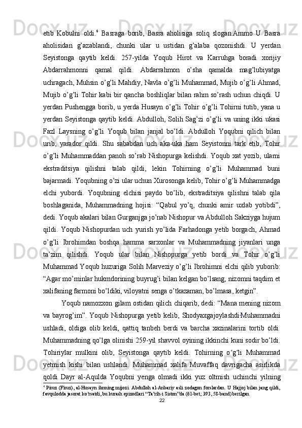 etib   Kobulni   oldi. 4
  Basraga   borib,   Basra   aholisiga   soliq   slogan.Ammo   U   Basra
aholisidan   g’azablandi,   chunki   ular   u   ustidan   g’alaba   qozonishdi.   U   yerdan
Seyistonga   qaytib   keldi.   257-yilda   Yoqub   Hirot   va   Karruhga   boradi   xorijiy
Abdarrahmonni   qamal   qildi.   Abdarrahmon   o’sha   qamalda   mag’lubiyatga
uchragach, Muhsin o’g’li Mahdiy, Navla o’g’li Muhammad, Mujib o’g’li Ahmad,
Mujib o’g’li Tohir kabi bir qancha boshliqlar bilan rahm so’rash uchun chiqdi. U
yerdan Pushengga borib, u yerda Husayn o’g’li Tohir o’g’li Tohirni tutib, yana u
yerdan Seyistonga qaytib keldi. Abdulloh, Solih Sag’zi o’g’li va uning ikki ukasi
Fazl   Laysning   o’g’li   Yoqub   bilan   janjal   bo’ldi.   Abdulloh   Yoqubni   qilich   bilan
urib,   yarador   qildi.   Shu   sababdan   uch   aka-uka   ham   Seyistonni   tark   etib,   Tohir
o’g’li Muhammaddan  panoh so’rab Nishopurga kelishdi. Yoqub xat yozib, ularni
ekstraditsiya   qilishni   talab   qildi,   lekin   Tohirning   o’g’li   Muhammad   buni
bajarmadi. Yoqubning o’zi ular uchun Xurosonga kelib, Tohir o’g’li Muhammadga
elchi   yubordi.   Yoqubning   elchisi   paydo   bo’lib,   ekstraditsiya   qilishni   talab   qila
boshlaganida,   Muhammadning   hojisi:   “Qabul   yo’q,   chunki   amir   uxlab   yotibdi”,
dedi. Yoqub akalari bilan Gurganjga jo’nab Nishopur va Abdulloh Sakziyga hujum
qildi.   Yoqub   Nishopurdan   uch   yurish   yo’lida   Farhadonga   yetib   borgach,   Ahmad
o’g’li   Ibrohimdan   boshqa   hamma   sarxonlar   va   Muhammadning   jiyanlari   unga
ta’zim   qilishdi.   Yoqub   ular   bilan   Nishopurga   yetib   bordi   va   Tohir   o’g’li
Muhammad Yoqub huzuriga Solih Marveziy o’g’li Ibrohimni elchi  qilib yuborib:
“Agar mo’minlar hukmdorining buyrug’i bilan kelgan bo’lsang, nizomni taqdim et
xalifaning farmoni bo’ldiki, viloyatni senga o’tkazaman, bo’lmasa, ketgin”.
Yoqub namozxon gilam ostidan qilich chiqarib, dedi: “Mana mening nizom
va bayrog’im”. Yoqub Nishopurga  yetib kelib, Shodyaxgajoylashdi .
Muhammadni
ushladi,   oldiga   olib   keldi,   qattiq   tanbeh   berdi   va   barcha   xazinalarini   tortib   oldi.
Muhammadning qo’lga olinishi 259-yil shavvol oyining ikkinchi kuni sodir bo’ldi.
Tohiriylar   mulkini   olib,   Seyistonga   qaytib   keldi.   Tohirning   o g li   Muhammadʻ ʻ
yetmish   kishi   bilan   ushlandi.   Muhammad   xalifa   Muvaffaq   davrigacha   asirlikda
qoldi   Dayr   al-Aqulda   Yoqubni   yenga   olmadi   ikki   yuz   oltmish   uchinchi   yilning
4
  Piruz (Firuz), al-Husayn ibnning mijozi. Abdulloh al-Anbariy asli  zodagon  forslardan.  U Hajjoj bilan jang qildi,
favqulodda jasorat ko‘rsatdi, bu kurash epizodlari “Ta’rih-i Siston”da (61-bet; 393, 58-band) berilgan
22 