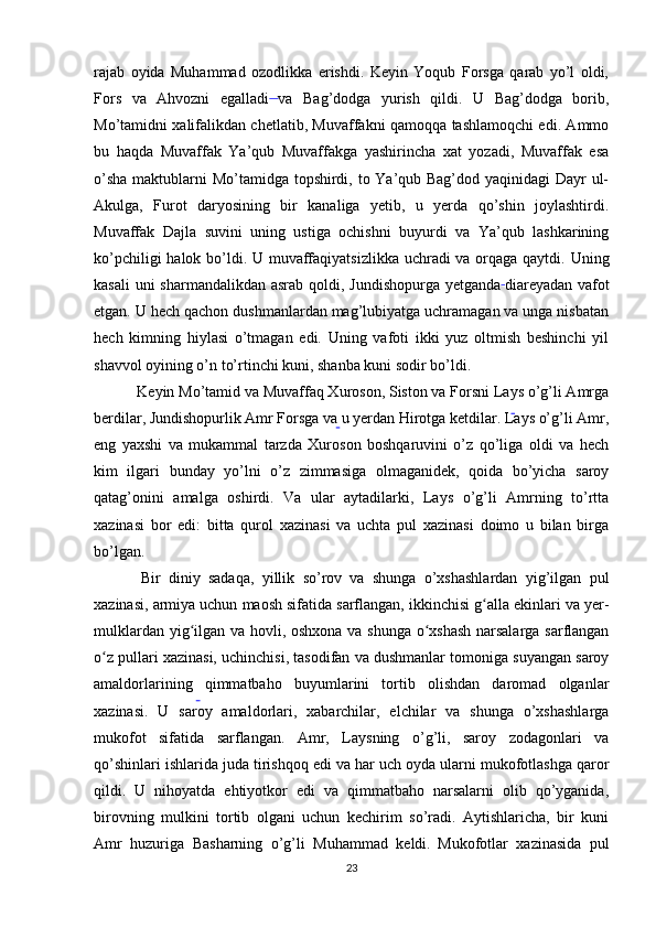 rajab   oyida   Muhammad   ozodlikka   erishdi.   Keyin   Yoqub   Forsga   qarab   yo’l   oldi,
Fors   va   Ahvozni   egalladi  
va   Bag’dodga   yurish   qildi.   U   Bag’dodga   borib,
Mo’tamidni xalifalikdan chetlatib, Muvaffakni qamoqqa tashlamoqchi edi. Ammo
bu   haqda   Muvaffak   Ya’qub   Muvaffakga   yashirincha   xat   yozadi,   Muvaffak   esa
o’sha  maktublarni Mo’tamidga topshirdi, to Ya’qub Bag’dod yaqinidagi Dayr  ul-
Akulga,   Furot   daryosining   bir   kanaliga   yetib,   u   yerda   qo’shin   joylashtirdi.
Muvaffak   Dajla   suvini   uning   ustiga   ochishni   buyurdi   va   Ya’qub   lashkarining
ko’pchiligi  halok bo’ldi. U muvaffaqiyatsizlikka uchradi va orqaga qaytdi. Uning
kasali  uni sharmandalikdan asrab qoldi, Jundishopurga yetganda  
diareyadan vafot
etgan. U hech qachon dushmanlardan mag’lubiyatga uchramagan va unga nisbatan
hech   kimning   hiylasi   o’tmagan   edi.   Uning   vafoti   ikki   yuz   oltmish   beshinchi   yil
shavvol oyining o’n to’rtinchi kuni, shanba kuni sodir bo’ldi.
 Keyin Mo’tamid va Muvaffaq Xuroson, Siston va Forsni Lays o’g’li Amrga
berdilar, Jundishopurlik Amr Forsga va u yerdan Hirotga ketdilar. Lays o’g’li Amr,
eng   yaxshi   va   mukammal   tarzda   Xuroson   boshqaruvini   o’z   qo’liga   oldi   va   hech
kim   ilgari   bunday   yo’lni   o’z   zimmasiga   olmaganidek,   qoida   bo’yicha   saroy
qatag’onini   amalga   oshirdi.   Va   ular   aytadilarki,   Lays   o’g’li   Amrning   to’rtta
xazinasi   bor   edi:   bitta   qurol   xazinasi   va   uchta   pul   xazinasi   doimo   u   bilan   birga
bo’lgan. 
  Bir   diniy   sadaqa,   yillik   so’rov   va   shunga   o’xshashlardan   yig’ilgan   pul
xazinasi, armiya uchun maosh sifatida sarflangan, ikkinchisi g alla ekinlari va yer-ʻ
mulklardan yig ilgan va hovli, oshxona va shunga o xshash narsalarga sarflangan	
ʻ ʻ
o z pullari xazinasi, uchinchisi, tasodifan va dushmanlar tomoniga suyangan saroy	
ʻ
amaldorlarining   qimmatbaho   buyumlarini   tortib   olishdan   daromad   olganlar
xazinasi.   U   saroy   amaldorlari,   xabarchilar,   elchilar   va   shunga   o’xshashlarga
mukofot   sifatida   sarflangan.   Amr,   Laysning   o’g’li,   saroy   zodagonlari   va
qo’shinlari ishlarida juda tirishqoq edi va har uch oyda ularni mukofotlashga qaror
qildi.   U   nihoyatda   ehtiyotkor   edi   va   qimmatbaho   narsalarni   olib   qo’yganida,
birovning   mulkini   tortib   olgani   uchun   kechirim   so’radi.   Aytishlaricha,   bir   kuni
Amr   huzuriga   Basharning   o’g’li   Muhammad   keldi.  
Mukofotlar   xazinasida   pul
23 