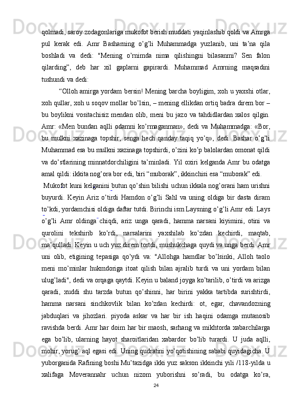 qolmadi, saroy zodagonlariga mukofot berish muddati yaqinlashib qoldi va Amrga
pul   kerak   edi.   Amr   Basharning   o’g’li   Muhammadga   yuzlanib,   uni   ta’na   qila
boshladi   va   dedi:   "Mening   o’rnimda   nima   qilishingni   bilasanmi?   Sen   falon
qilarding”,   deb   har   xil   gaplarni   gapirardi.   Muhammad   Amrning   maqsadini
tushundi va dedi:
“Olloh amirga yordam bersin! Mening barcha boyligim, xoh u yaxshi otlar,
xoh qullar, xoh u soqov mollar bo’lsin, – mening ellikdan ortiq badra direm bor –
bu   boylikni   vositachisiz   mendan   olib,   meni   bu   jazo   va   tahdidlardan   xalos   qilgin.
Amr:   «Men   bundan   aqlli   odamni   ko’rmaganman»,   dedi   va   Muhammadga:   «Bor,
bu   mulkni   xazinaga   topshir,   senga   hech   qanday   taqiq   yo’q»,   dedi.   Bashar   o’g’li
Muhammad esa bu mulkni xazinaga topshirdi, o’zini ko’p balolardan omonat qildi
va   do’stlarining   minnatdorchiligini   ta’minladi.   Yil   oxiri   kelganda   Amr   bu   odatga
amal qildi: ikkita nog’ora bor edi, biri “muborak”, ikkinchisi esa “muborak” edi.
 Mukofot kuni kelganini butun qo’shin bilishi uchun ikkala nog’orani ham urishni
buyurdi.   Keyin   Ariz   o’tirdi   Hamdon   o’g’li   Sahl   va   uning   oldiga   bir   dasta   diram
to’kdi, yordamchisi oldiga daftar tutdi. Birinchi ism Laysning o’g’li Amr edi. Lays
o’g’li   Amr   oldinga   chiqdi,   ariz   unga   qaradi,   hamma   narsani   kiyimini,   otini   va
qurolini   tekshirib   ko’rdi,   narsalarini   yaxshilab   ko’zdan   kechirdi,   maqtab,
ma’qulladi. Keyin u uch yuz direm tortdi, mushukchaga quydi  
va unga berdi. Amr
uni   olib,   etigining   tepasiga   qo’ydi   va:   "Allohga   hamdlar   bo’lsinki,   Alloh   taolo
meni   mo’minlar   hukmdoriga   itoat   qilish   bilan   ajralib   turdi   va   uni   yordam   bilan
ulug’ladi", dedi va orqaga qaytdi. Keyin u baland joyga ko’tarilib, o’tirdi va arizga
qaradi,   xuddi   shu   tarzda   butun   qo’shinni,   har   birini   yakka   tartibda   surishtirdi,
hamma   narsani   sinchkovlik   bilan   ko’zdan   kechirdi:   ot,   egar,   chavandozning
jabduqlari   va   jihozlari.   piyoda   askar   va   har   bir   ish   haqini   odamga   mutanosib
ravishda berdi. Amr har doim har bir maosh, sarhang va mikhtorda xabarchilarga
ega   bo’lib,   ularning   hayot   sharoitlaridan   xabardor   bo’lib   turardi.   U   juda   aqlli,
mohir, yorug’ aql egasi edi. Uning qudratini yo’qotishining sababi quyidagicha. U
yuborganida Rafining boshi  
Mu’tazidga ikki yuz sakson ikkinchi yili /118-yilda u
xalifaga   Moverannahr   uchun   nizom   yuborishni   so’radi,   bu   odatga   ko’ra,
24 