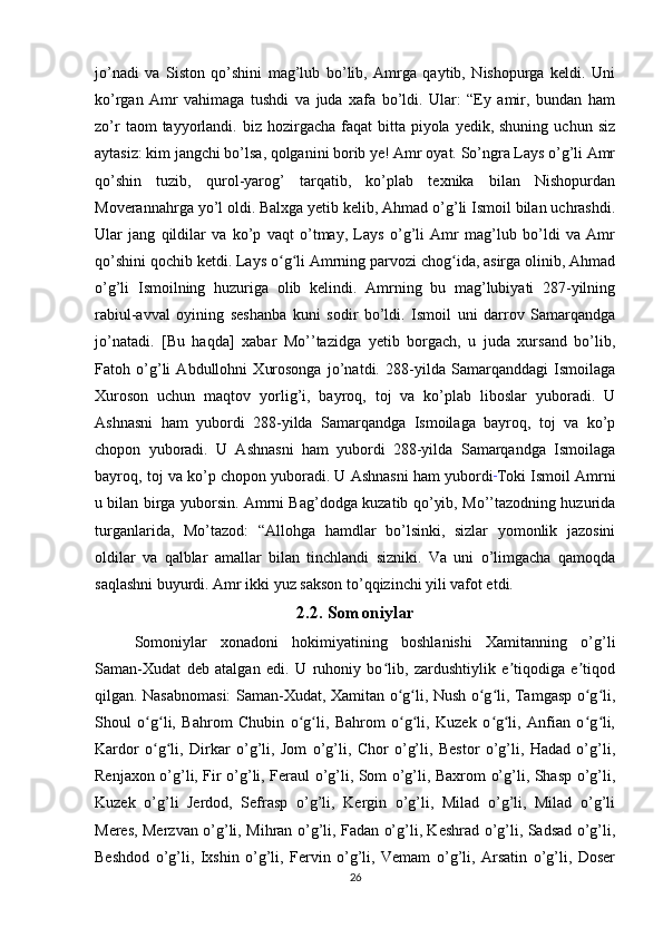 jo’nadi   va   Siston   qo’shini   mag’lub   bo’lib,   Amrga   qaytib,   Nishopurga   keldi.   Uni
ko’rgan   Amr   vahimaga   tushdi   va   juda   xafa   bo’ldi.   Ular:   “Ey   amir,   bundan   ham
zo’r   taom  tayyorlandi. biz  hozirgacha  faqat   bitta piyola  yedik, shuning  uchun  siz
aytasiz: kim jangchi bo’lsa, qolganini borib ye! Amr oyat. So’ngra Lays o’g’li Amr
qo’shin   tuzib,   qurol-yarog’   tarqatib,   ko’plab   texnika   bilan   Nishopurdan
Moverannahrga yo’l oldi. Balxga yetib kelib, Ahmad o’g’li Ismoil bilan uchrashdi.
Ular   jang   qildilar   va   ko’p   vaqt   o’tmay,   Lays   o’g’li   Amr   mag’lub   bo’ldi   va   Amr
qo’shini qochib ketdi. Lays o g li Amrning parvozi chog ida, asirga olinib, Ahmadʻ ʻ ʻ
o’g’li   Ismoilning   huzuriga   olib   kelindi.   Amrning   bu   mag’lubiyati   287-yilning
rabiul-avval   oyining   seshanba   kuni   sodir   bo’ldi.   Ismoil   uni   darrov   Samarqandga
jo’natadi.   [Bu   haqda]   xabar   Mo’’tazidga   yetib   borgach,   u   juda   xursand   bo’lib,
Fatoh   o’g’li   Abdullohni   Xurosonga   jo’natdi.   288-yilda   Samarqanddagi   Ismoilaga
Xuroson   uchun   maqtov   yorlig’i,   bayroq,   toj   va   ko’plab   liboslar   yuboradi.   U
Ashnasni   ham   yubordi   288-yilda   Samarqandga   Ismoilaga   bayroq,   toj   va   ko’p
chopon   yuboradi.   U   Ashnasni   ham   yubordi   288-yilda   Samarqandga   Ismoilaga
bayroq, toj va ko’p chopon yuboradi. U Ashnasni ham yubordi  
Toki Ismoil Amrni
u bilan birga yuborsin. Amrni Bag’dodga kuzatib qo’yib, Mo’’tazodning huzurida
turganlarida,   Mo’tazod:   “Allohga   hamdlar   bo’lsinki,   sizlar   yomonlik   jazosini
oldilar   va   qalblar   amallar   bilan   tinchlandi   sizniki.   Va   uni   o’limgacha   qamoqda
saqlashni buyurdi. Amr ikki yuz sakson to’qqizinchi yili vafot etdi.
2.2. Somoniylar
Somoniylar   xonadoni   hokimiyatining   boshlanishi   Xamitanning   o’g’li
Saman-Xudat   deb   atalgan   edi.   U   ruhoniy   bo lib,   zardushtiylik   e tiqodiga   e tiqod	
ʻ ʼ ʼ
qilgan. Nasabnomasi:  Saman-Xudat, Xamitan o g li, Nush o g li, Tamgasp o g li,	
ʻ ʻ ʻ ʻ ʻ ʻ
Shoul   o g li,   Bahrom   Chubin   o g li,   Bahrom   o g li,   Kuzek   o g li,   Anfian   o g li,	
ʻ ʻ ʻ ʻ ʻ ʻ ʻ ʻ ʻ ʻ
Kardor   o g li,   Dirkar   o’g’li,   Jom   o’g’li,   Chor   o’g’li,   Bestor   o’g’li,   Hadad   o’g’li,
ʻ ʻ
Renjaxon o’g’li, Fir o’g’li, Feraul o’g’li, Som o’g’li, Baxrom o’g’li, Shasp o’g’li,
Kuzek   o’g’li   Jerdod,   Sefrasp   o’g’li,   Kergin   o’g’li,   Milad   o’g’li,   Milad   o’g’li
Meres, Merzvan o’g’li, Mihran o’g’li, Fadan o’g’li, Keshrad o’g’li, Sadsad o’g’li,
Beshdod   o’g’li,   Ixshin   o’g’li,   Fervin   o’g’li,   Vemam   o’g’li,   Arsatin   o’g’li,   Doser
26 