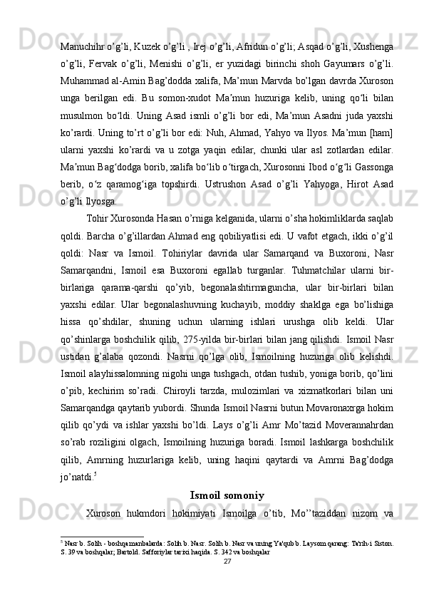 Manuchihr o’g’li, Kuzek o’g’li , Irej o’g’li, Afridun o’g’li; Asqad o’g’li, Xushenga
o’g’li,   Fervak   o’g’li,   Menishi   o’g’li,   er   yuzidagi   birinchi   shoh   Gayumars   o’g’li.
Muhammad al-Amin Bag’dodda xalifa, Ma’mun Marvda bo’lgan davrda Xuroson
unga   berilgan   edi.   Bu   somon-xudot   Ma mun   huzuriga   kelib,   uning   qo li   bilanʼ ʻ
musulmon   bo ldi.   Uning   Asad   ismli   o’g’li   bor   edi,   Ma’mun   Asadni   juda   yaxshi	
ʻ
ko’rardi. Uning to’rt o’g’li bor edi: Nuh, Ahmad, Yahyo va Ilyos. Ma’mun [ham]
ularni   yaxshi   ko’rardi   va   u   zotga   yaqin   edilar,   chunki   ular   asl   zotlardan   edilar.
Ma mun Bag dodga borib, xalifa bo lib o tirgach, Xurosonni Ibod o g li Gassonga	
ʼ ʻ ʻ ʻ ʻ ʻ
berib,   o z   qaramog iga   topshirdi.	
ʻ ʻ   Ustrushon   Asad   o’g’li   Yahyoga,   Hirot   Asad
o’g’li Ilyosga.
Tohir Xurosonda Hasan o’rniga kelganida, ularni o’sha hokimliklarda saqlab
qoldi. Barcha o’g’illardan Ahmad eng qobiliyatlisi edi. U vafot etgach, ikki o’g’il
qoldi:   Nasr   va   Ismoil.   Tohiriylar   davrida   ular   Samarqand   va   Buxoroni,   Nasr
Samarqandni,   Ismoil   esa   Buxoroni   egallab   turganlar.   Tuhmatchilar   ularni   bir-
birlariga   qarama-qarshi   qo’yib,   begonalashtirmaguncha,   ular   bir-birlari   bilan
yaxshi   edilar.   Ular   begonalashuvning   kuchayib,   moddiy   shaklga   ega   bo’lishiga
hissa   qo’shdilar,   shuning   uchun   ularning   ishlari   urushga   olib   keldi.   Ular
qo’shinlarga boshchilik qilib, 275-yilda bir-birlari bilan jang qilishdi. Ismoil Nasr
ustidan   g’alaba   qozondi.   Nasrni   qo’lga   olib,   Ismoilning   huzuriga   olib   kelishdi.
Ismoil alayhissalomning nigohi unga tushgach, otdan tushib, yoniga borib, qo’lini
o’pib,   kechirim   so’radi.   Chiroyli   tarzda,   mulozimlari   va   xizmatkorlari   bilan   uni
Samarqandga qaytarib yubordi. Shunda Ismoil Nasrni butun Movaronaxrga hokim
qilib   qo’ydi   va   ishlar   yaxshi   bo’ldi.   Lays   o’g’li   Amr   Mo’tazid   Moverannahrdan
so’rab   roziligini   olgach,   Ismoilning   huzuriga   boradi.   Ismoil   lashkarga   boshchilik
qilib,   Amrning   huzurlariga   kelib,   uning   haqini   qaytardi   va   Amrni   Bag’dodga
jo’natdi. 5
Ismoil somoniy
Xuroson   hukmdori   hokimiyati   Ismoilga   o’tib,   Mo’’taziddan   nizom   va
5
 Nasr b. Solih - boshqa manbalarda: Solih b. Nasr. Solih b. Nasr va uning Ya'qub b. Laysom qarang: Ta'rih-i Siston.
S. 39 va boshqalar; Bartold. Safforiylar tarixi haqida. S. 342 va boshqalar
27 