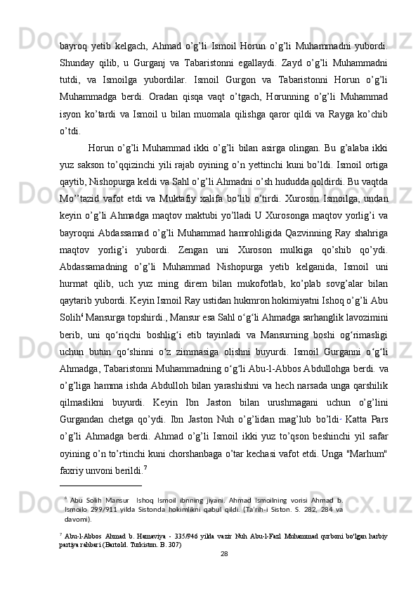 bayroq   yetib   kelgach,   Ahmad   o’g’li   Ismoil   Horun   o’g’li   Muhammadni   yubordi.
Shunday   qilib,   u   Gurganj   va   Tabaristonni   egallaydi.   Zayd   o’g’li   Muhammadni
tutdi,   va   Ismoilga   yubordilar.   Ismoil   Gurgon   va   Tabaristonni   Horun   o’g’li
Muhammadga   berdi.   Oradan   qisqa   vaqt   o’tgach,   Horunning   o’g’li   Muhammad
isyon   ko’tardi   va   Ismoil   u   bilan   muomala   qilishga   qaror   qildi   va   Rayga   ko’chib
o’tdi.
  Horun   o’g’li   Muhammad   ikki   o’g’li   bilan   asirga   olingan.   Bu   g’alaba   ikki
yuz sakson  to’qqizinchi  yili  rajab  oyining o’n yettinchi   kuni  bo’ldi. Ismoil  ortiga
qaytib, Nishopurga keldi va Sahl o’g’li Ahmadni o’sh hududda qoldirdi. Bu vaqtda
Mo’’tazid   vafot   etdi   va   Muktafiy   xalifa   bo’lib   o’tirdi.   Xuroson   Ismoilga,   undan
keyin  o’g’li   Ahmadga   maqtov  maktubi   yo’lladi   U  Xurosonga   maqtov   yorlig’i   va
bayroqni   Abdassamad   o’g’li   Muhammad   hamrohligida   Qazvinning   Ray   shahriga
maqtov   yorlig’i   yubordi.   Zengan   uni   Xuroson   mulkiga   qo’shib   qo’ydi.
Abdassamadning   o’g’li   Muhammad   Nishopurga   yetib   kelganida,   Ismoil   uni
hurmat   qilib,   uch   yuz   ming   direm   bilan   mukofotlab,   ko’plab   sovg’alar   bilan
qaytarib yubordi. Keyin Ismoil Ray ustidan hukmron hokimiyatni Ishoq o’g’li Abu
Solih 6
 Mansurga topshirdi., Mansur esa Sahl o g li Ahmadga sarhanglik lavoziminiʻ ʻ
berib,   uni   qo riqchi   boshlig i   etib   tayinladi   va   Mansurning   boshi   og rimasligi	
ʻ ʻ ʻ
uchun   butun   qo shinni   o z   zimmasiga   olishni   buyurdi.   Ismoil   Gurganni   o g li	
ʻ ʻ ʻ ʻ
Ahmadga, Tabaristonni Muhammadning o g li Abu-l-Abbos Abdullohga berdi.	
ʻ ʻ   va
o’g’liga hamma ishda  Abdulloh bilan  yarashishni  va  hech narsada unga  qarshilik
qilmaslikni   buyurdi.   Keyin   Ibn   Jaston   bilan   urushmagani   uchun   o’g’lini
Gurgandan   chetga   qo’ydi.   Ibn   Jaston   Nuh   o’g’lidan   mag’lub   bo’ldi .
  Katta   Pars
o’g’li   Ahmadga   berdi.   Ahmad   o’g’li   Ismoil   ikki   yuz   to’qson   beshinchi   yil   safar
oyining o’n to’rtinchi kuni chorshanbaga o’tar kechasi vafot etdi. Unga "Marhum"
faxriy unvoni berildi. 7
6
  Abu   Solih   Mansur     Ishoq   Ismoil   ibnning   jiyani.   Ahmad   Ismoilning   vorisi   Ahmad   b.
Ismoilo   299/911   yilda   Sistonda   hokimlikni   qabul   qildi.   (Ta’rih-i   Siston.   S.   282,   284   va
davomi).
7
  Abu-l-Abbos   Ahmad   b.   Hamaviya   -   335/946   yilda   vazir   Nuh   Abu-l-Fazl   Muhammad   qurboni   bo'lgan   harbiy
partiya rahbari (Bartold. Turkiston. B. 307)
28 