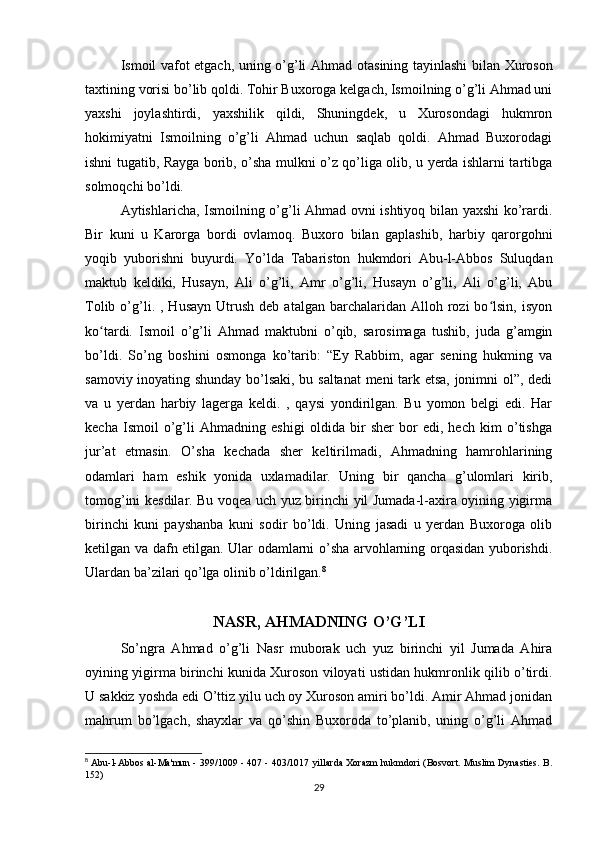 Ismoil vafot etgach, uning o’g’li Ahmad   otasining tayinlashi bilan   Xuroson
taxtining vorisi bo’lib qoldi. Tohir Buxoroga kelgach, Ismoilning o’g’li Ahmad uni
yaxshi   joylashtirdi,   yaxshilik   qildi,   Shuningdek,   u   Xurosondagi   hukmron
hokimiyatni   Ismoilning   o’g’li   Ahmad   uchun   saqlab   qoldi.   Ahmad   Buxorodagi
ishni tugatib, Rayga borib, o’sha mulkni o’z qo’liga olib, u yerda ishlarni tartibga
solmoqchi bo’ldi. 
Aytishlaricha, Ismoilning o’g’li Ahmad ovni ishtiyoq bilan yaxshi ko’rardi.
Bir   kuni   u   Karorga   bordi   ovlamoq.   Buxoro   bilan   gaplashib,   harbiy   qarorgohni
yoqib   yuborishni   buyurdi.   Yo’lda   Tabariston   hukmdori   Abu-l-Abbos   Suluqdan
maktub   keldiki,   Husayn,   Ali   o’g’li,   Amr   o’g’li,   Husayn   o’g’li,   Ali   o’g’li,   Abu
Tolib  o’g’li.  ,  Husayn   Utrush   deb  atalgan  barchalaridan  Alloh  rozi   bo lsin,   isyonʻ
ko tardi.   Ismoil   o’g’li   Ahmad   maktubni   o’qib,   sarosimaga   tushib,   juda   g’amgin	
ʻ
bo’ldi.   So’ng   boshini   osmonga   ko’tarib:   “Ey   Rabbim,   agar   sening   hukming   va
samoviy inoyating shunday bo’lsaki, bu saltanat  meni tark etsa, jonimni ol”, dedi
va   u   yerdan   harbiy   lagerga   keldi.   ,   qaysi   yondirilgan.   Bu   yomon   belgi   edi.   Har
kecha   Ismoil   o’g’li   Ahmadning   eshigi   oldida   bir   sher   bor   edi,   hech   kim   o’tishga
jur’at   etmasin.   O’sha   kechada   sher   keltirilmadi,   Ahmadning   hamrohlarining
odamlari   ham   eshik   yonida   uxlamadilar.   Uning   bir   qancha   g’ulomlari   kirib,
tomog’ini kesdilar. Bu voqea uch yuz birinchi yil Jumada-l-axira oyining yigirma
birinchi   kuni   payshanba   kuni   sodir   bo’ldi.   Uning   jasadi   u   yerdan   Buxoroga   olib
ketilgan va dafn etilgan. Ular odamlarni o’sha arvohlarning orqasidan yuborishdi.
Ulardan ba’zilari qo’lga olinib o’ldirilgan. 8
NASR, AHMADNING O’G’LI
So’ngra   Ahmad   o’g’li   Nasr   muborak   uch   yuz   birinchi   yil   Jumada   Ahira
oyining yigirma birinchi kunida Xuroson viloyati ustidan hukmronlik qilib o’tirdi.
U sakkiz yoshda edi O’ttiz yilu uch oy Xuroson amiri bo’ldi. Amir Ahmad jonidan
mahrum   bo’lgach,   shayxlar   va   qo’shin   Buxoroda   to’planib,   uning   o’g’li   Ahmad
8
  Abu-l-Abbos al-Ma'mun - 399/1009 - 407 - 403/1017 yillarda Xorazm hukmdori (Bosvort. Muslim Dynasties. B.
152)
29 