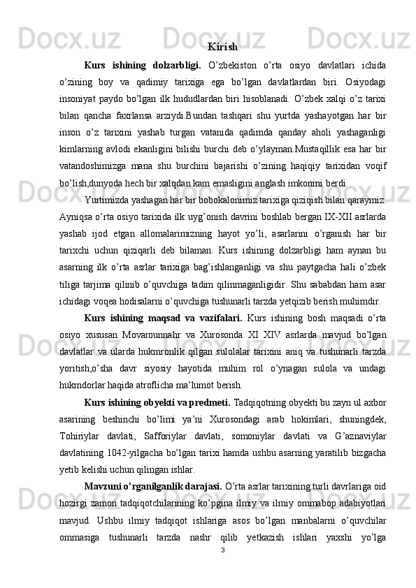 Kirish
Kurs   ishining   dolzarbligi.   O’zbekiston   o’rta   osiyo   davlatlari   ichida
o’zining   boy   va   qadimiy   tarixiga   ega   bo’lgan   davlatlardan   biri.   Osiyodagi
insoniyat   paydo  bo’lgan   ilk   hududlardan  biri   hisoblanadi.   O’zbek   xalqi   o’z  tarixi
bilan   qancha   faxrlansa   arziydi.Bundan   tashqari   shu   yurtda   yashayotgan   har   bir
inson   o’z   tarixini   yashab   turgan   vatanida   qadimda   qanday   aholi   yashaganligi
kimlarning  avlodi  ekanligini  bilishi  burchi  deb  o’ylayman.Mustaqillik   esa   har  bir
vatandoshimizga   mana   shu   burchini   bajarishi   o’zining   haqiqiy   tarixidan   voqif
bo’lish,dunyoda hech bir xalqdan kam emasligini anglash imkonini berdi
Yurtimizda yashagan har bir bobokalonimiz tarixiga qiziqish bilan qaraymiz.
Ayniqsa o’rta osiyo tarixida ilk uyg’onish davrini boshlab bergan IX-XII asrlarda
yashab   ijod   etgan   allomalarimizning   hayot   yo’li,   asarlarini   o’rganish   har   bir
tarixchi   uchun   qiziqarli   deb   bilaman.   Kurs   ishining   dolzarbligi   ham   aynan   bu
asarning   ilk   o’rta   asrlar   tarixiga   bag’ishlanganligi   va   shu   paytgacha   hali   o’zbek
tiliga   tarjima   qilinib   o’quvchiga   tadim   qilinmaganligidir.   Shu   sababdan   ham   asar
ichidagi voqea hodisalarni o’quvchiga tushunarli tarzda yetqizib berish muhimdir.
Kurs   ishining   maqsad   va   vazifalari.   Kurs   ishining   bosh   maqsadi   o’rta
osiyo   xususan   Movarounnahr   va   Xurosonda   XI   XIV   asrlarda   mavjud   bo’lgan
davlatlar   va   ularda   hukmronlik   qilgan   sulolalar   tarixini   aniq   va   tushunarli   tarzda
yoritish,o’sha   davr   siyosiy   hayotida   muhim   rol   o’ynagan   sulola   va   undagi
hukmdorlar haqida atroflicha ma’lumot berish.
Kurs ishining obyekti va predmeti.  Tadqiqotning obyekti bu zayn ul axbor
asarining   beshinchi   bo’limi   ya’ni   Xurosondagi   arab   hokimlari,   shuningdek,
Tohiriylar   davlati,   Safforiylar   davlati,   somoniylar   davlati   va   G’aznaviylar
davlatining 1042-yilgacha bo’lgan tarixi hamda ushbu asarning yaratilib bizgacha
yetib kelishi uchun qilingan ishlar.
Mavzuni o’rganilganlik darajasi.  O’rta asrlar tarixining turli davrlariga oid
hozirgi  zamon  tadqiqotchilarining ko’pgina ilmiy va  ilmiy ommabop adabiyotlari
mavjud.   Ushbu   ilmiy   tadqiqot   ishlariga   asos   bo’lgan   manbalarni   o’quvchilar
ommasiga   tushunarli   tarzda   nashr   qilib   yetkazish   ishlari   yaxshi   yo’lga
3 